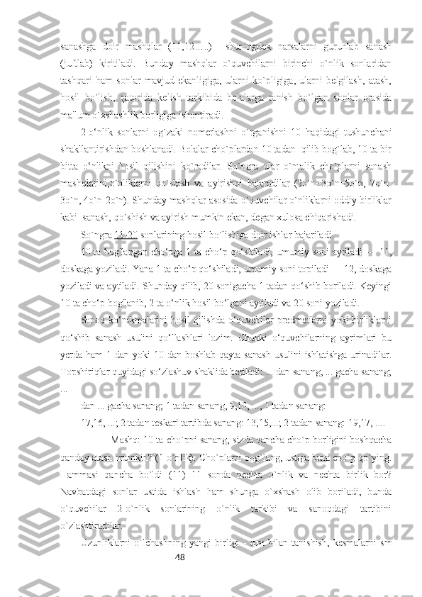 48sanashga   doir   mashqlar   (11,12…..)     shuningdek   narsalarni   guruhlab   sanash
(juftlab)   kiritiladi.   Bunday   mashqlar   o`quvchilarni   birinchi   o`nlik   sonlaridan
tashqari   ham   sonlar   mavjud   ekanligiga,   ularni   ko`pligiga,   ularni   belgilash,   atash,
hosil   bo`lish,   qatorida   kelish   tarkibida   bolalarga   tanish   bo`lgan   sonlar   orasida
ma'lum o`xshashlik borligiga ishontiradi.
2-o‘nlik   sonlarni   og`zaki   nomerlashni   o`rganishni   10   haqidagi   tushunchani
shakllantirishdan boshlanadi. Bolalar cho`plardan 10 tadan  qilib bog`lab, 10 ta bir
bitta   o‘nlikni   hosil   qilishini   ko`radilar.   So`ngra   ular   o`ntalik   cho`plarni   sanash
mashqlarini,o`nliklarni   qo`shish   va   ayirishni   bajaradilar   (2o`n+3o`n=5o`n,   7o`n-
3o`n, 4o`n-2o`n). Shunday mashqlar asosida o`quvchilar o`nliklarni oddiy birliklar
kabi  sanash, qo`shish va ayirish mumkin ekan, degan xulosa chiqarishadi.  
So`ngra  11-20  sonlarining hosil bo`lishiga doir ishlar bajariladi.
10 ta bog'langan cho‘pga 1 ta cho‘p qo‘shiladi, umumiy soni  aytiladi — 11,
doskaga yoziladi. Yana 1 ta cho‘p qo‘shiladi, umumiy soni topiladi — 12, doskaga
yoziladi va aytiladi. Shunday qilib, 20 sonigacha 1 tadan qo‘shib boriladi. Keyingi
10 ta cho‘p bog'lanib, 2 ta o‘nlik hosil bo‘lgani aytiladi va 20 soni yoziladi.
Sanoq ko‘nikmalarini hosil qilishda o‘quvchilar predmetlarni yoki birliklarni
qo‘shib   sanash   usulini   qo‘llashlari   lozim.   Chunki   o‘quvchilarning   ayrimlari   bu
yerda ham  1 dan yoki  10 dan boshlab  qayta sanash  usulini  ishlatishga  urinadilar.
Topshiriqlar quyidagi so‘zlashuv shaklida beriladi: ... dan sanang, ... gacha sanang;
... 
dan ... gacha sanang; 1 tadan sanang, 9,10, ..., 1 tadan sanang: 
17,16, ...; 2 tadan teskari tartibda sanang: 13,15,...; 2 tadan sanang: 19,17, ....
Mashq:  10 ta cho`pni sanang, sizda qancha cho`p borligini boshqacha
qanday atash mumkin? (1 o`nlik). Cho`plarni bog`lang, ustiga bitta cho`p qo`ying.
Hammasi   qancha   bo`ldi   (11)   11   sonda   nechta   o`nlik   va   nechta   birlik   bor?
Navbatdagi   sonlar   ustida   ishlash   ham   shunga   o`xshash   olib   boriladi,   bunda
o`quvchilar   2-o`nlik   sonlarining   o`nlik   tarkibi   va   sanoqdagi   tartibini
o`zlashtiradilar.
Uzunliklarni   o`lchashning   yangi   birligi   -   dm   bilan   tanishish,   kesmalarni   sm 