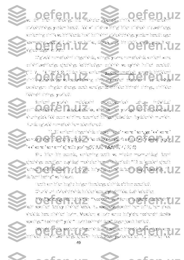 49va   dm   bilan   o`lchashga   oid   mashqlar   ikkinchi   o`nlik   sonlarni   nomerlashni
o`zlashtirishga yordam beradi. Ikki xil o`lchov birligi bilan o`lchash o`quvchilarga
sonlarning o`nlik va birliklarda hosil bo`lishini o`zlashtirishga yordam beradi: agar
kesmaning   uzunligi   1   dm   3   sm   bo`lsa,   demak   unga   bir   o`nlik   sm   va   yana   3   sm
sig`adi degan so`zdir.
O‘g`zaki nomerlashni o`rganishda, so`ngra yozma nomerlashda sonlarni xona
qo`shiluvchilariga   ajratishga   keltiriladigan   qo`shish   va   ayirish   hollari   qaraladi.
(10+7,    18-10, 15-5). 10 dan katta sonlarni   yozma nomerlash   sanoqda birliklarni
o`nlik   guruhlashga   va   raqamlarning   o`rin   qiymatlari   printsipini     qo`llanishga
asoslangan:   o‘ngdan   chapga   qarab   sanalganda   birliklar   birinchi   o`ringa,   o`nliklar
ikkinchi o`ringa  yoziladi.
Sonlarni   yozish   malakasini   mustahkamlash   uchun   individual
qo`llanmalarning           ustiga   «o`nlik»,   «birlik»     lar   yozilgan   xonalar   jadvaldan,
shuningdek  ikki  qator  so`rilma raqamlari  bo`lgan  jadvaldan foydalanish  mumkin.
Bunda og`zaki nomerlash ham takrorlanadi.
11-20 sonlarni o`rganishda o`quvchilar  bir xonali son, va ikki xonali
son  terminlari bilan tanishtiriladi.   Misol:Sonlar qatoridan oldin bir xonali keyin
ikki xonali sonlarni ajratib yozing(2,13,8,17,5,6,18,14,12,16)
Shu   bilan   bir   qatorda,   sonlarning   tartib   va   miqdor   mazmunidagi   farqni
ajratishga   qaratilgan   quyidagi   mashqlar   ham   olib   boriladi:   “12   ta   kattakni   ajratib
ko‘rsating.   12-kattakni   qizil   rangga   bo‘yang.   11   ta   daftami   oling,   Rustamga   11-
daftarni bering” va hokazo. 
Tartib son bilan bogliq boigan iboralarga alohida e’tibor qaratiladi. 
Chunki uni o‘zlashtirishda bolalar katta qiyinchilikka duch keladilar. 
1-sinf   yakuniga   kelib,   bolalar   “Nechta?”   va   “Sanoq   bo‘yicha   nechanchi?”
kabi savollari farqlay olishlari kerak. Bu savollarga javobni ham to‘liq, ham qisqa
shaklda   bera   olishlari   lozim.   Masalan:   «Hozir   sanoq   bo‘yicha   nechanchi   dars?»
savoliga “Beshinchi” yoki “Hozir beshinchi dars” degan javob beriladi.
Ikkinchi   o‘nlik   sonlarini   o‘rganishda   o‘quvchilar   birinchi   bor   sonlarni   xona
birlik l ari   qo‘shiluvchilariga   ajratish   holati   bilan   yuzlashadilar.   Bu   bilimlar   ikki 