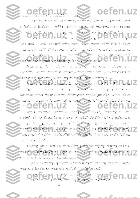 5tadqiqot predmeti sifatida ajratib olinmagan.
Boshlang‘ich sinf o‘quvchilarining matematika fanidan o‘quv materiallarini
o‘zlashtirish   darajasini  TIMSS   (Trends   in   International   Mathematics   and   Science
Study)   xalqaro   baholash   dasturiga   uyg‘unlashtirish   asosida   tayanch   va   fanga   oid
kompetensiyalarini shakllantirish va rivojlantirish hozirgi kunda dolzarb ahamiyat
kasb   etadi.   Bunda   o‘quvchilarning   matn,   tasvir,   raqam   ko‘rinishidagi   o‘quv
materiallarini   tahlil   qilish,   qayta   ishlash,   imitatsiyalarini   yaratish,   interpretatsiya
qila   olish   asosida   o‘quv   topshiriqlari   bilan   ishlash   ko‘nikmalarini
shakllantirishning pedagogik imkoniyatlarini o‘rganish zarur. 
Matematika   fanini   o‘qitishning   didaktik   imkoniyatlarini   o‘quvchilarni
algoritmik axborot almashinish faoliyatiga bosqichma-bosqich yo‘naltirish asosida
oshirish o‘quvchilarning ta’lim jarayonidagi faolligini ta’minlaydi.
Matematika   darsligini   yaratishda   mana   shunday   bir   qancha   muhim   jihatlar
inobatga   olindi.   Xususan,   boshlang‘ich   sinf   o‘quvchilari   hayotiy   faoliyatlari
davomida   o‘quv   materiallarining   ahamiyatini   anglab   yetishlari   uchun   o‘quv
materialini   tanlash   yoki   tayyorlashda   hayotiyligi   va   ko‘rgazmaliligiga   ahamiyat
berildi.
O‘quv   materiali   qanchalik   ahamiyatli   bo‘lmasin,   boshlang‘ich   sinf
o‘quvchilarining   diqqati   barqaror   emasligi   tufayli   qiziqishni   doimiy   saqlab   tura
olmaydi.   Shuningdek,   boshlang‘ich   sinf   o‘quvchilarining   xotirasi   ko‘proq   tasvirli
materiallarni   eslab   qolish   xususiyatiga   ega   bo‘lib,   o‘quv   materiallarining   tasviriy
ifodalanganligi   muhim.   Boshlang‘ich   sinf   o‘quvchilarining   idroki   amaliy   faoliyat
bilan bevosita bog‘liq.
Shuning   uchun   darslikda   mavzularni   yoritishda   hayotiy,   tasviriy,   abstrakt
materiallar   ketma-ketligidan   foydalanilgan.   Bu,   ayniqsa,   murakkab   mavzularni
yoritib berishda katta ahamiyat kasb etadi. 
Bu jarayon aniq hayotiy materiallardan tasviriy materiallarga o‘tishni, tasviriy
materiallardan abstrakt materiallarga o‘tishni o‘z ichiga oladi. 
Bunday materiallar bilan ishlash uch bosqichda amalga oshiriladi.
1-bosqichda O‘quv materiallarida hayotiy namunalar keltiriladi.  