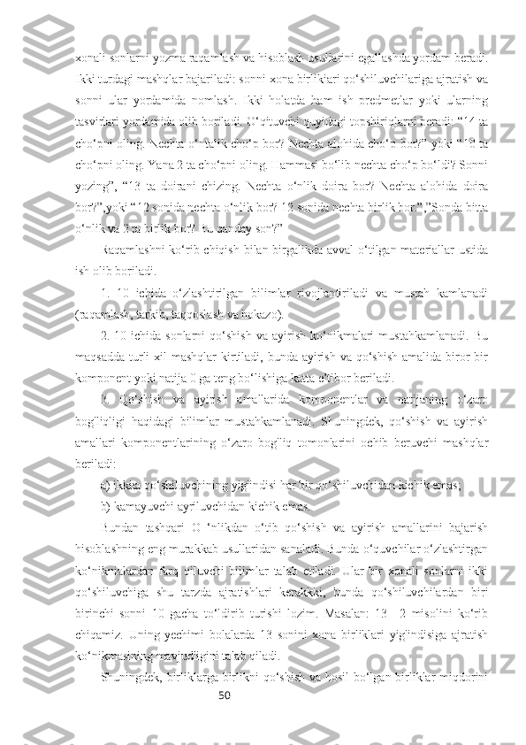 50xonali sonlarni yozma raqamlash va hisoblash usullarini egallashda yordam beradi.
Ikki turdagi mashqlar bajariladi: sonni xona birlikiari qo‘shiluvchilariga ajratish va
sonni   ular   yordamida   nomlash.   Ikki   holatda   ham   ish   predmetlar   yoki   ularning
tasvirlari yordamida olib boriladi. O‘qituvchi quyidagi topshiriqlarni beradi: “14 ta
cho‘pni oling. Nechta o‘ntalik cho‘p bor? Nechta alohida cho‘p bor?” yoki “10 ta
cho‘pni oling. Yana 2 ta cho‘pni oling. Hammasi bo‘lib nechta cho‘p bo‘ldi? Sonni
yozing”,   “13   ta   doirani   chizing.   Nechta   o‘nlik   doira   bor?   Nechta   alohida   doira
bor?”,yoki “12 sonida nechta o‘nlik bor? 12 sonida nechta birlik bor.”,”Sonda bitta
o‘nlik va 2 ta birlik bor? Bu qanday son?”
Raqamlashni  ko‘rib chiqish bilan birgalikda avval o‘tilgan materiallar ustida
ish olib boriladi.
1.   10   ichida   o‘zlashtirilgan   bilimlar   rivojlantiriladi   va   mustah   kamlanadi
(raqamlash, tarkib, taqqoslash va hokazo).
2.  10   ichida  sonlarni   qo‘shish   va   ayirish   ko‘nikmalari   mustahkamlanadi.   Bu
maqsadda  turli  xil  mashqlar  kirtiladi, bunda  ayirish  va qo‘shish  amalida  biror  bir
komponent yoki natija 0 ga teng bo‘lishiga katta e’tibor beriladi.
3.   Qo‘shish   va   ayirish   amallarida   komponentlar   va   natijaning   o‘zaro
bog'liqligi   haqidagi   bilimlar   mustahkamlanadi.   Shuningdek,   qo‘shish   va   ayirish
amallari   komponentlarining   o‘zaro   bog'liq   tomonlarini   ochib   beruvchi   mashqlar
beriladi:
a) ikkita qo‘shiluvchining yig'indisi har bir qo‘shiluvchidan kichik emas;
b) kamayuvchi ayriluvchidan kichik emas.
Bundan   tashqari   O   ‘nlikdan   o‘tib   qo‘shish   va   ayirish   amallarini   bajarish
hisoblashning eng murakkab usullaridan sanaladi. Bunda o‘quvchilar o‘zlashtirgan
ko‘niknialardan   farq   qiluvchi   bilimlar   talab   etiladi.   Ular   bir   xonali   sonlarni   ikki
qo‘shiluvchiga   shu   tarzda   ajratishlari   kerakkki,   bunda   qo‘shiluvchilardan   biri
birinchi   sonni   10   gacha   to‘ldirib   turishi   lozim.   Masalan:   13+   2   misolini   ko‘rib
chiqamiz.   Uning   yechimi   bolalarda   13   sonini   xona   birliklari   yig'indisiga   ajratish
ko‘nikmasining mavjudligini talab qiladi. 
Shuningdek, birliklarga birlikni  qo‘shish va hosil  bo‘lgan birliklar miqdorini 