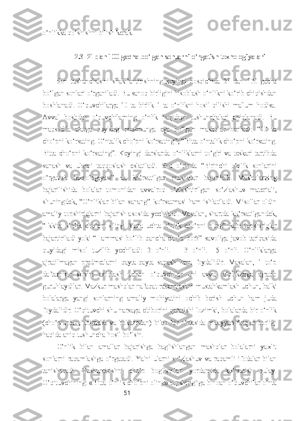 51o‘nlikka qo‘shishni bilish kerak.
2.3  21 dan 100 gacha bo‘lgan sonlarni o‘rgatish texnologiyalari
Son   tushunchasini   shakllantirishning   keyingi   bosqichida   21   dan   100   gacha
bo‘lgan sonlari o‘rganiladi. Bu sanoq birligini hisoblash o‘nlikni ko‘rib chiqishdan
boshlanadi.   O‘quvchilarga   10   ta   birlik   1   ta   o‘nlikni   hosil   qilishi   ma'lum   hodisa.
Avval   boshdan   o‘quvchilarning   o‘nlik   haqidagi   tushunchalari   aniqlanadi.   Bu
maqsadda   ularga   quyidagi   mazmunga   ega   bo‘lgan   mashqlar   beriladi:   “10   ta
cho‘pni ko‘rsating. O‘ntalik cho‘pni ko‘rsating ” ;  “ Bitta o‘ntalik cho‘pni ko‘rsating.
Bitta   cho‘pni   ko‘rsating”.   Keyingi   darslarda   o‘nliklarni   to‘g'ri   va   teskari   tartibda
sanash   va   ularni   taqqoslash   eslatiladi.   Shu   o‘rinda   “ Birinchi   o‘nlik   sonlarini
o‘rgatish   texnologiyasi ”   da   ko‘rsatilgan   mashqlar   bajariladi.   Mashqlarning
bajarilishida   bolalar   tomonidan   avvalroq   o‘zlashtirilgan   so‘zlashuv   materiali,
shuningdek,   “O‘nliklar   bilan   sanang”   ko‘rsatmasi   ham   ishlatiladi.   Misollar   oldin
amaliy topshiriqlarni bajarish asosida yechiladi. Masalan, shartda ko‘rsatilgandek,
“ Ikkita   o‘nlik   cho‘pni   oling.   Yana   uchta   o‘nlik   cho‘pni   oling”   kabi   topshiriqlar
bajartiriladi   yoki   “Hammasi   bo‘lib   qancha   cho‘p   bor?”   savoliga   javob   tariqasida
quyidagi   misol   tuzilib   yechiladi:   2   o‘nli.   +   3   o‘nli.   =5   o‘nli.   O‘nliklarga
ajratilmagan   predmetlarni   qayta-qayta   sanash   ham   foydalidir.   Masalan,   1   to‘p
daftarning   sonini   aniqlash   uchun   o‘quvchilar   uni   avval   o‘nliklarga   ajratib
guruhlaydilar. Mazkur mashqlar nafaqat raqamlashni mustahkamlash uchun, balki
bolalarga   yangi   sonlarning   amaliy   mohiyatini   ochib   berish   uchun   ham   juda
foydalidir. O‘qituvchi shu narsaga e'tiborini qaratishi lozimki, bolalarda bir o‘nlik
(cho‘plardan,   doiracha   va   hokazodan)   bilan   bir   o‘rtasida   muayyan   farqlar   borligi
haqida aniq tushuncha hosil bo‘lsin.
O‘nlik   bilan   amallar   bajarishga   bag'ishlangan   mashqlar   bolalarni   yaxlit
sonlarni   raqamlashga   o‘rgatadi.   Ya'ni   ularni   so‘zlashuv   va   raqamli   ifodalar   bilan
tanishtiradi.   Tushuntirishni   cho‘p   bog'lamlari   yordamida   ko‘rsatish   qulay.
O‘qituvchining: «Bitta o‘nlik cho‘pni oling» topshirig'iga binoan o‘quvchilar o‘nta 