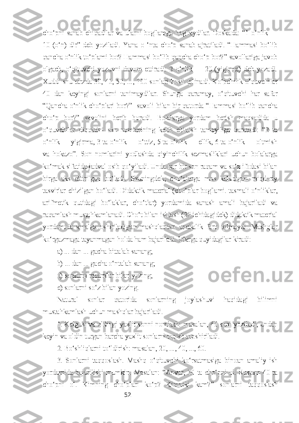 52cho‘pni  sanab  chiqadilar  va  ularni   bog'lamga  bog'laydilar.  Doskada:  “1  o‘nlik  —
10   (o‘n)   dir”   deb   yoziladi.   Yana   o   ‘nta   cho‘p   sanab   ajratiladi.   “Hammasi   bo‘lib
qancha o‘nlik to‘plami bor? Hammasi bo‘lib qancha cho‘p bor?” savollariga javob
olgach,   o‘qituvchi   yozuvni   davom   ettiradi:   2   o‘nlik   —   20   (yigirma)   deb   yozadi.
Xuddi shu tarzda 30, 40, 50, ..., 100 sonlari hosil qilinadi. Ko‘pchilik o‘quvchilar
40   dan   keyingi   sonlarni   tanimaydilar.   Shunga   qaramay,   o‘qituvchi   har   safar
“Qancha o‘nlik cho‘plari bor?”   savoli  bilan bir qatorda “Hammasi  bo‘lib qancha
cho‘p   bor?”   savolini   berib   boradi.   Bolalarga   yordam   berish   maqsadida   u
o‘quvchilar   diqqatini   son   nomlarining   kelib   chiqish   tamoyiliga   qaratadi:   “2   ta
o‘nlik — yigirma, 3 ta o‘nlik — o‘ttiz, 5 ta o‘nlik — ellik, 6 ta o‘nlik — oltmish
va   hokazo”.   Son   nomlarini   yodlashda   qiyinchilik   sezmasliklari   uchun   bolalarga
ko‘mak sifatida jadval osib qo‘yiladi. Unda har bir son raqam va so‘z ifodasi bilan
birga   aks   ettirilgan   bo‘ladi.   Shuningdek,   cho‘plarga   mos   keladigan   miqdoriy
tasvirlar chizilgan bo‘ladi. Didaktik material (cho‘plar bog'lami. tasmali o‘nliklar,
arifmetik   qutidagi   bo‘laklar,   cho‘tlar)   yordamida   sanash   amali   bajariladi   va
raqamlash mustahkamlanadi. Cho‘t bilan ishlash (20 ichidagidek) didaktik material
yordamida   amalga   oshiriladigan   mashqlardan   unchalik   farq   qilmaydi.   Mashqlar
ko‘rgazmaga tayanmagan holda ham bajariladi. Ularga quyidagilar kiradi:
a) ... dan ... gacha bittalab sanang;
b) ... dan ... gacha o‘ntalab sanang;
d) sonlarni raqamlar bilan yozing;
e) sonlarni so‘z bilan yozing.
Natural   sonlar   qatorida   sonlarning   joylashuvi   haqidagi   bilimni
mustahkamlash uchun mashqlar bajariladi.
1. Kelgusi va oldingi yaxlit sonni nomlash: masalan, 40 soni yoziladi, undan
keyin va oldin turgan barcha yaxlit sonlarni topish topshiriladi.
2. Bo‘shliqlarni to‘ldirish: masalan, 20, ..., 40, ..., 60.
3.   Sonlarni   taqqoslash.   Mashq   o‘qituvchi   ko‘rsatmasiga   binoan   amaliy   ish
yordamida   bajarilishi   mumkin.   Masalan:   “ Anvar,   30   ta   cho‘pni   ol.   Rustam   40   ta
cho‘pni   ol.   Kimning   cho‘plari   ko‘p?   Kimniki   kam? ”   sonlarni   taqqoslash 