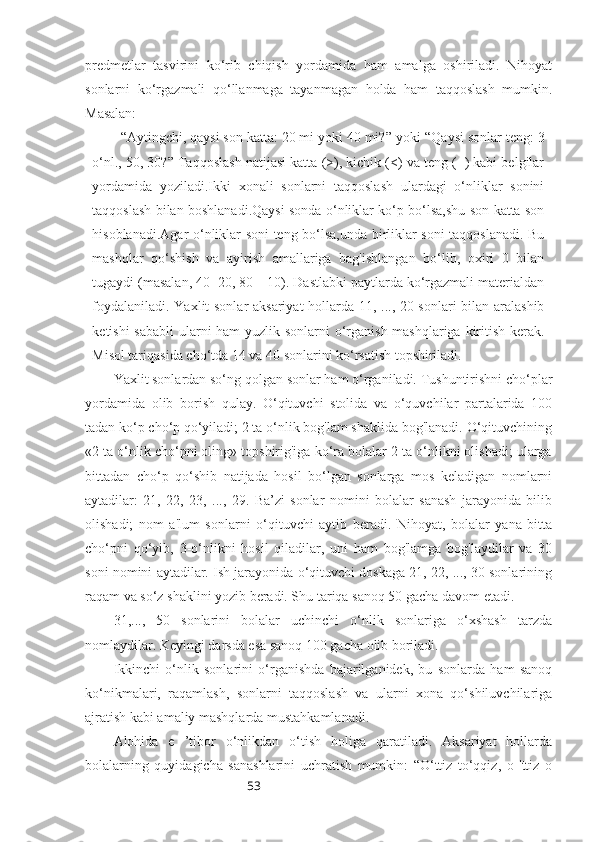 53predmetlar   tasvirini   ko‘rib   chiqish   yordamida   ham   amalga   oshiriladi.   Nihoyat
sonlarni   ko‘rgazmali   qo‘llanmaga   tayanmagan   holda   ham   taqqoslash   mumkin.
Masalan: 
“ Aytingchi, qaysi son katta: 20 mi yoki 40 mi? ”  yoki  “ Qaysi sonlar teng: 3
o‘nl., 50, 30? ”  Taqqoslash natijasi katta (>), kichik (<) va teng (=) kabi belgilar
yordamida   yoziladi.Ikki   xonali   sonlarni   taqqoslash   ulardagi   o‘nliklar   sonini
taqqoslash bilan boshlanadi.Qaysi sonda o‘nliklar ko‘p bo‘lsa,shu son katta son
hisoblanadi.Agar o‘nliklar soni teng bo‘lsa,unda birliklar soni taqqoslanadi. Bu
mashqlar   qo‘shish   va   ayirish   amallariga   bag'ishlangan   bo‘lib,   oxiri   0   bilan
tugaydi (masalan, 40+20, 80—10). Dastlabki paytlarda ko‘rgazmali materialdan
foydalaniladi. Yaxlit sonlar aksariyat  hollarda 11, ..., 20 sonlari bilan aralashib
ketishi  sababli  ularni  ham  yuzlik sonlarni o‘rganish mashqlariga kiritish kerak.
Misol tariqasida cho‘tda 14 va 40 sonlarini ko‘rsatish topshiriladi.
Yaxlit sonlardan so‘ng qolgan sonlar ham o‘rganiladi. Tushuntirishni cho‘plar
yordamida   olib   borish   qulay.   O‘qituvchi   stolida   va   o‘quvchilar   partalarida   100
tadan ko‘p cho‘p qo‘yiladi; 2 ta o‘nlik bog'lam shaklida bog'lanadi. O‘qituvchining
«2 ta o‘nlik cho‘pni oling» topshirig'iga ko‘ra bolalar 2 ta o‘nlikni olishadi; ularga
bittadan   cho‘p   qo‘shib   natijada   hosil   bo‘lgan   sonlarga   mos   keladigan   nomlarni
aytadilar:   21,   22,   23,   ...,   29.   Ba’zi   sonlar   nomini   bolalar   sanash   jarayonida   bilib
olishadi;   nom   a'lum   sonlarni   o‘qituvchi   aytib   beradi.   Nihoyat,   bolalar   yana   bitta
cho‘pni   qo‘yib,   3-o‘nlikni   hosil   qiladilar,   uni   ham   bog'lamga   bog'laydilar   va   30
soni nomini aytadilar. Ish jarayonida o‘qituvchi doskaga 21, 22, ..., 30 sonlarining
raqam va so‘z shaklini yozib beradi. Shu tariqa sanoq 50 gacha davom etadi. 
31,...,   50   sonlarini   bolalar   uchinchi   o‘nlik   sonlariga   o‘xshash   tarzda
nomlaydilar. Keyingi darsda esa sanoq 100 gacha olib boriladi.
Ikkinchi   o‘nlik   sonlarini   o‘rganishda   bajarilganidek,   bu   sonlarda   ham   sanoq
ko‘nikmalari,   raqamlash,   sonlarni   taqqoslash   va   ularni   xona   qo‘shiluvchilariga
ajratish kabi amaliy mashqlarda mustahkamlanadi.
Alohida   e   ’tibor   o‘nlikdan   o‘tish   holiga   qaratiladi.   Aksariyat   hollarda
bolalarning   quyidagicha   sanashlarini   uchratish   mumkin:   “O‘ttiz   to‘qqiz,   o   'ttiz   o 