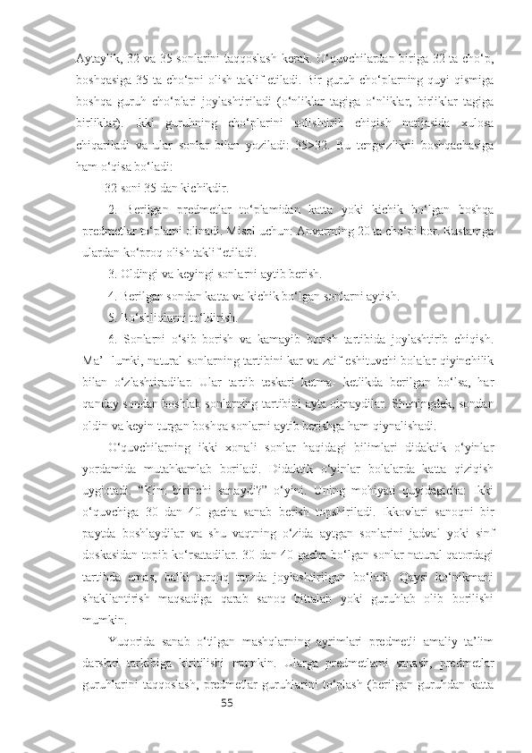 55Aytaylik, 32 va 35 sonlarini taqqoslash kerak. O‘quvchilardan biriga 32 ta cho‘p,
boshqasiga 35 ta cho‘pni olish taklif etiladi. Bir guruh cho‘plarning quyi qismiga
boshqa   guruh   cho‘plari   joylashtiriladi   (o‘nliklar   tagiga   o‘nliklar,   birliklar   tagiga
birliklar).   Ikki   guruhning   cho‘plarini   solishtirib   chiqish   natijasida   xulosa
chiqariladi   va   ular   sonlar   bilan   yoziladi:   35>32.   Bu   tcngsizlikni   boshqachasiga
ham o‘qisa bo‘ladi: 
 32 soni 35 dan kichikdir.
2.   Berilgan   predmetlar   to‘plamidan   katta   yoki   kichik   bo‘lgan   boshqa
predmetlar to‘plami olinadi. Misol uchun: Anvarrning 20 ta cho‘pi bor. Rustamga
ulardan ko‘proq olish taklif etiladi.
3. Oldingi va keyingi sonlarni aytib berish.
4. Berilgan sondan katta va kichik bo‘lgan sonlarni aytish.
5. Bo‘shliqlarni to‘ldirish.
6.   Sonlarni   o‘sib   borish   va   kamayib   borish   tartibida   joylashtirib   chiqish.
Ma’- lumki, natural sonlarning tartibini kar va zaif eshituvchi bolalar qiyinchilik
bilan   o‘zlashtiradilar.   Ular   tartib   teskari   ketma-   ketlikda   berilgan   bo‘lsa,   har
qanday sondan boshlab sonlarning tartibini ayta olmaydilar. Shuningdek, sondan
oldin va keyin turgan boshqa sonlarni aytib berishga ham qiynalishadi.
O‘quvchilarning   ikki   xonali   sonlar   haqidagi   bilimlari   didaktik   o‘yinlar
yordamida   mutahkamlab   boriladi.   Didaktik   o‘yinlar   bolalarda   katta   qiziqish
uyg'otadi.   “Kim   birinchi   sanaydi?”   o‘yini.   Uning   mohiyati   quyidagicha:   Ikki
o‘quvchiga   30   dan   40   gacha   sanab   berish   topshiriladi.   Ikkovlari   sanoqni   bir
paytda   boshlaydilar   va   shu   vaqtning   o‘zida   aytgan   sonlarini   jadval   yoki   sinf
doskasidan topib ko‘rsatadilar. 30 dan 40 gacha bo‘lgan sonlar natural qatordagi
tartibda   emas,   balki   tarqoq   tarzda   joylashtirilgan   bo‘ladi.   Qaysi   ko‘nikmani
shakllantirish   maqsadiga   qarab   sanoq   bittalab   yoki   guruhlab   olib   borilishi
mumkin.
Yuqorida   sanab   o‘tilgan   mashqlarning   ayrimlari   predmetli   amaliy   ta’lim
darslari   tarkibiga   kiritilishi   mumkin.   Ularga   predmetlami   sanash,   predmetlar
guruhlarini   taqqoslash,   predmetlar   guruhlarini   to‘plash   (berilgan   guruhdan   katta 