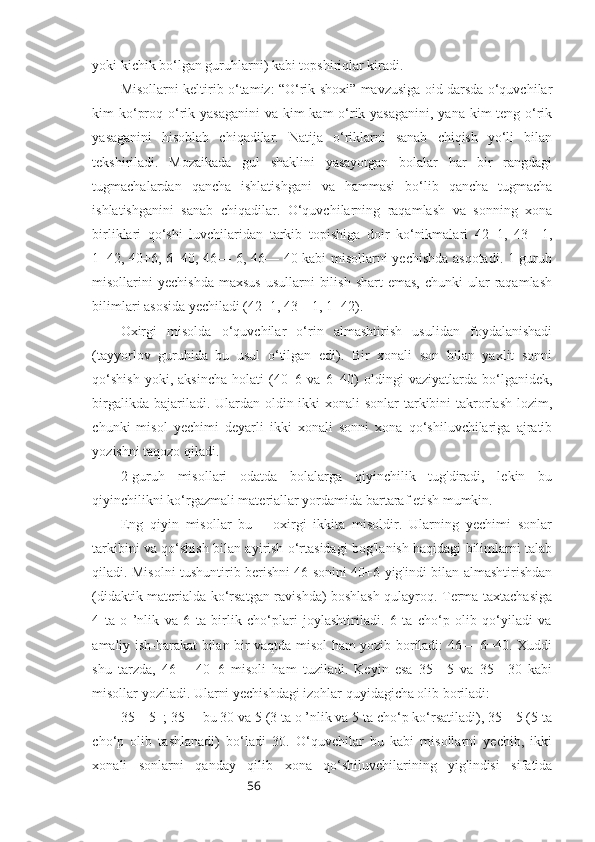 56yoki kichik bo‘lgan guruhlarni) kabi topshiriqlar kiradi.
Misollarni keltirib o‘tamiz: “O‘rik shoxi” mavzusiga oid darsda o‘quvchilar
kim ko‘proq o‘rik yasaganini  va kim  kam o‘rik yasaganini, yana kim teng o‘rik
yasaganini   hisoblab   chiqadilar.   Natija   o‘riklarni   sanab   chiqish   yo‘li   bilan
tekshiriladi.   Mozaikada   gul   shaklini   yasayotgan   bolalar   har   bir   rangdagi
tugmachalardan   qancha   ishlatishgani   va   hammasi   bo‘lib   qancha   tugmacha
ishlatishganini   sanab   chiqadilar.   O‘quvchilarning   raqamlash   va   sonning   xona
birliklari   qo‘shi   luvchilaridan   tarkib   topishiga   doir   ko‘nikmalari   42+1,   43—1,
1+42, 40+6, 6+40, 46— 6, 46— 40 kabi misollarni yechishda asqotadi. 1-guruh
misollarini  yechishda  maxsus  usullarni   bilish  shart   emas,  chunki   ular   raqamlash
bilimlari asosida yechiladi (42+1, 43—1, 1+42). 
Oxirgi   misolda   o‘quvchilar   o‘rin   almashtirish   usulidan   foydalanishadi
(tayyorlov   guruhida   bu   usul   o‘tilgan   edi).   Bir   xonali   son   bilan   yaxlit   sonni
qo‘shish  yoki,  aksincha  holati  (40+6  va  6+40)  oldingi   vaziyatlarda  bo‘lganidek,
birgalikda bajariladi. Ulardan oldin ikki xonali  sonlar tarkibini takrorlash lozim,
chunki   misol   yechimi   deyarli   ikki   xonali   sonni   xona   qo‘shiluvchilariga   ajratib
yozishni taqozo qiladi.
2-guruh   misollari   odatda   bolalarga   qiyinchilik   tug'diradi,   lekin   bu
qiyinchilikni ko‘rgazmali materiallar yordamida bartaraf etish mumkin.
Eng   qiyin   misollar   bu—   oxirgi   ikkita   misoldir.   Ularning   yechimi   sonlar
tarkibini va qo‘shish bilan ayirish o‘rtasidagi bog'lanish haqidagi bilimlarni talab
qiladi. Misolni tushuntirib berishni 46 sonini 40+6 yig'indi bilan almashtirishdan
(didaktik materialda ko‘rsatgan ravishda) boshlash qulayroq. Terma taxtachasiga
4   ta   o   ’nlik   va   6   ta   birlik   cho‘plari   joylashtiriladi.   6   ta   cho‘p   olib   qo‘yiladi   va
amaliy ish-harakat bilan bir vaqtda misol ham yozib boriladi: 46— 6=40. Xuddi
shu   tarzda,   46—   40=6   misoli   ham   tuziladi.   Keyin   esa   35—5   va   35—30   kabi
misollar yoziladi. Ularni yechishdagi izohlar quyidagicha olib boriladi: 
35—5=; 35— bu 30 va 5 (3 ta o ’nlik va 5 ta cho‘p ko‘rsatiladi), 35—5 (5 ta
cho‘p   olib   tashlanadi)   bo‘ladi   30.   O‘quvchilar   bu   kabi   misollarni   yechib,   ikki
xonali   sonlarni   qanday   qilib   xona   qo‘shiluvchilarining   yig'indisi   sifatida 