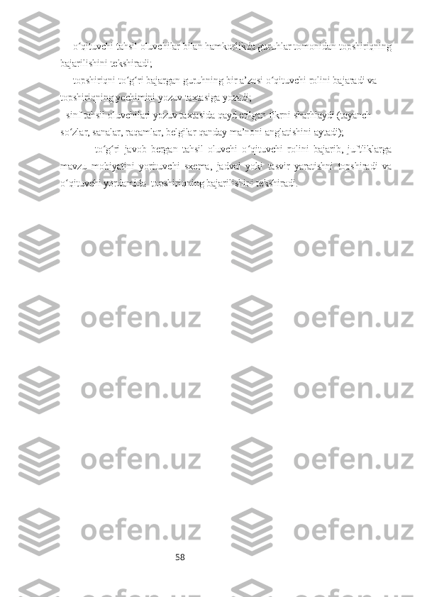 58― o qituvchi tahsil oluvchilar bilan hamkorlikda guruhlar tomonidan topshiriqningʻ
bajarilishini tekshiradi; 
― topshiriqni to g ri bajargan guruhning bir a’zosi o qituvchi rolini bajaradi va 	
ʻ ʻ ʻ
topshiriqning yechimini yozuv taxtasiga yozadi; 
- sinf tahsil oluvchilari yozuv taxtasida qayd etilgan fikrni sharhlaydi (tayanch 
so zlar, sanalar, raqamlar, belgilar qanday ma’noni anglatishini aytadi); 	
ʻ
―   to g ri   javob   bergan   tahsil   oluvchi   o qituvchi   rolini   bajarib,   juftliklarga	
ʻ ʻ ʻ
mavzu   mohiyatini   yorituvchi   sxema,   jadval   yoki   tasvir   yaratishni   topshiradi   va
o qituvchi yordamida  topshiriqning bajarilishini tekshiradi.	
ʻ 