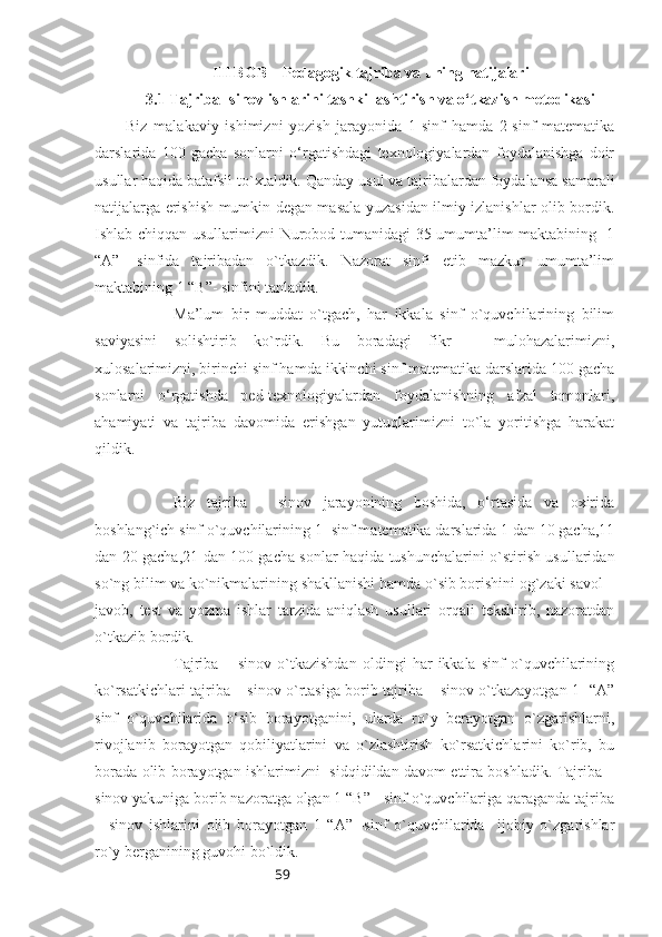 59III BOB    Pedagogik tajriba va uning natijalari
3.1 Tajriba- sinov ishlarini tashkillashtirish va o‘tkazish metodikasi
Biz   malakaviy   ishimizni   yozish   jarayonida   1-sinf   hamda   2-sinf   matematika
darslarida   100   gacha   sonlarni   o‘rgatishdagi   texnologiyalardan   foydalanishga   doir
usullar haqida batafsil to`xtaldik.  Qanday usul va tajribalardan foydalansa samarali
natijalarga erishish mumkin degan masala yuzasidan ilmiy izlanishlar olib bordik.
Ishlab chiqqan usullarimizni Nurobod tumanidagi 35-umumta’lim maktabining   1
“A”-   sinfida   tajribadan   o`tkazdik.   Nazorat   sinfi   etib   mazkur   umumta’lim
maktabining 1 “B”- sinfini tanladik.
Ma’lum   bir   muddat   o`tgach,   har   ikkala   sinf   o`quvchilarining   bilim
saviyasini   solishtirib   ko`rdik.   Bu   boradagi   fikr   –   mulohazalarimizni,
xulosalarimizni, birinchi sinf hamda ikkinchi sinf matematika darslarida 100 gacha
sonlarni   o‘rgatishda   ped-texnologiyalardan   foydalanishning   afzal   tomonlari,
ahamiyati   va   tajriba   davomida   erishgan   yutuqlarimizni   to`la   yoritishga   harakat
qildik. 
Biz   tajriba   –   sinov   jarayonining   boshida,   o‘rtasida   va   oxirida
boshlang`ich sinf o`quvchilarining 1- sinf matematika darslarida 1 dan 10 gacha,11
dan 20 gacha,21 dan 100 gacha sonlar haqida tushunchalarini o`stirish usullaridan
so`ng bilim va ko`nikmalarining shakllanishi hamda o`sib borishini og`zaki savol –
javob,   test   va   yozma   ishlar   tarzida   aniqlash   usullari   orqali   tekshirib,   nazoratdan
o`tkazib bordik.
Tajriba   –   sinov   o`tkazishdan   oldingi   har   ikkala   sinf   o`quvchilarining
ko`rsatkichlari tajriba – sinov o`rtasiga borib tajriba – sinov o`tkazayotgan 1- “A”
sinf   o`quvchilarida   o‘sib   borayotganini,   ularda   ro`y   berayotgan   o`zgarishlarni,
rivojlanib   borayotgan   qobiliyatlarini   va   o`zlashtirish   ko`rsatkichlarini   ko`rib,   bu
borada olib borayotgan ishlarimizni   sidqidildan davom ettira boshladik. Tajriba –
sinov yakuniga borib nazoratga olgan 1 “B” - sinf o`quvchilariga qaraganda tajriba
–   sinov   ishlarini   olib   borayotgan   1   “A”   -sinf   o`quvchilarida     ijobiy   o`zgarishlar
ro`y berganining guvohi bo`ldik. 