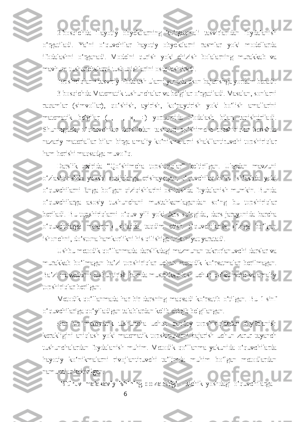 62-bosqichda   Hayotiy   obyektlarning   ko‘rgazmali   tasvirlaridan   foydalanish
o‘rgatiladi.   Ya’ni   o‘quvchilar   hayotiy   obyektlarni   rasmlar   yoki   modellarda
ifodalashni   o‘rganadi.   Modelni   qurish   yoki   chizish   bolalarning   murakkab   va
mavhum tushunchalarni tushunishlarini osonlashtiradi. 
Topshiriqlarni tasviriy ifodalash ularni yanada oson bajarishga yordam beradi.
3-bosqichda Matematik tushunchalar va belgilar o‘rgatiladi. Masalan, sonlarni
raqamlar   (simvollar),   qo‘shish,   ayirish,   ko‘paytirish   yoki   bo‘lish   amallarini
matematik   belgilar   (+,   −,   x,   ÷)   yordamida   ifodalash   bilan   tanishtiriladi.
Shuningdek,   o‘qituvchilar   darslikdan   tashqari   qo‘shimcha   topshiriqlar   berishda
nazariy   materiallar   bilan   birga   amaliy   ko‘nikmalarni   shakllantiruvchi   topshiriqlar
ham berishi maqsadga muvofiq.
Darslik   oxirida   “Qo shimcha   topshiriqlar”   keltirilgan.   Ulardan   mavzuniʻ
o‘zlashtirishda   yaxshi   natijalarga   erishayotgan   o‘quvchilar   bilan   ishlashda   yoki
o‘quvchilarni   fanga  bo lgan  qiziqishlarini   oshirishda  foydalanish  mumkin.  Bunda	
ʻ
o‘quvchilarga   asosiy   tushunchani   mustahkamlagandan   so‘ng   bu   topshiriqlar
beriladi.   Bu   topshiriqlarni   o‘quv   yili   yoki   dars   so‘ngida,   dars   jarayonida   barcha
o‘quvchilarga   muammo   sifatida   taqdim   etish   o‘quvchilarda   o‘ziga   bo‘lgan
ishonchni, do‘stona hamkorlikni his qilishiga imkoniyat yaratadi.
Ushbu metodik qo‘llanmada darslikdagi mazmunan takrorlanuvchi darslar va
murakkab   bo‘lmagan   ba’zi   topshiriqlar   uchun   metodik   ko‘rsatmalar   berilmagan.
Ba’zi mavzularni tushuntirish hamda mustahkamlash uchun qo‘shimcha va amaliy
topshiriqlar berilgan. 
Metodik   qo‘llanmada   har   bir   darsning   maqsadi   ko‘rsatib   o‘tilgan.   Bu   1-sinf
o‘quvchilariga qo‘yiladigan talablardan kelib chiqib belgilangan.
Har   bir   matematik   tushuncha   uchun   qanday   topshiriqlardan   foydalanish
kerakligini   aniqlash   yoki   matematik   topshiriqlarni   bajarish   uchun   zarur   tayanch
tushunchalardan   foydalanish   muhim.   Metodik   qo‘llanma   yakunida   o‘quvchilarda
hayotiy   ko‘nikmalarni   rivojlantiruvchi   ta’limda   muhim   bo lgan   metodlardan	
ʻ
namunalar keltirilgan.
Bitiruv   malakaviy   ishining   dolzarbligi   -   kichik   yoshdagi   o‘quvchilarga 