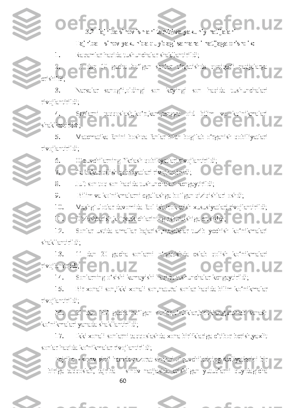 60                   3.2 Tajriba sinov ishlari tahlili va yakuniy natijalari
  Tajriba – sinov yakunida quyidagi samarali natijaga erishdik:
1. Raqamlar haqida tushunchalar shakllantirildi;
2.   1   dan   10   gacha   bo‘lgan   sonlar   o‘rgatishda   qoniqarli   natijalarga
erishildi;
3. Narsalar   sanog‘i,oldingi   son   keyingi   son   haqida   tushunchalari
rivojlantirildi;
4. Sonlarni   taqqoslash,ko‘p,kam,tengga   oid   bilim   va   ko`nikmalari
shakllantirildi;
5. Matematika fanini boshqa fanlar bilan bog`lab o‘rganish qobiliyatlari
rivojlantirildi;
6. O`quvchilarning fikrlash qobiliyatlari rivojlantirildi;
7. Tafakkur qilish qobiliyatlari rivojlantirildi;
8. Juft son toq son haqida tushunchalari kengaytirildi;
9.  Bilim va ko`nikmalarni egallashga bo`lgan qiziqishlari oshdi;
10. Mashg`ulotlar davomida faol ishtirok etish xususiyatlari rivojlantirildi;
11. O`zlashtarish ko`rsatkichlarining oshirilishiga erishildi;
12. Sonlar   ustida   amallar   bajarish,masalalar   tuzib   yechish   ko‘nikmalari
shakllantirildi;
13. 11   dan   20   gacha   sonlarni   o‘rgatishda   eslab   qolish   ko‘nikmalari
rivojlantirildi;
14. Sonlarning o‘sishi kamayishi haqida tushunchalar kengaytirildi;
15. Bir xonali son,ikki xonali son,natural sonlar haqida bilim ko‘nikmalar
rivojlantirildi;
16. 21   dan   100   gacha   bo‘lgan   sonlar,o‘nliklar,birliklar,guruhlab   sanash
ko‘nikmalari yanada shakllantirildi;
17. Ikki xonali sonlarni taqqoslashda xona birliklariga e’tibor berish,yaxlit
sonlar haqida ko‘nikmalar rivojlantirildi;
Tajriba – sinov sinfi hamda nazorat sinflari o`quvchilarining faoliyatlarini bir
–   biriga   taqqoslab,   tajriba   –   sinov   natijasida   erishilgan   yutuqlarni   quyidagicha 