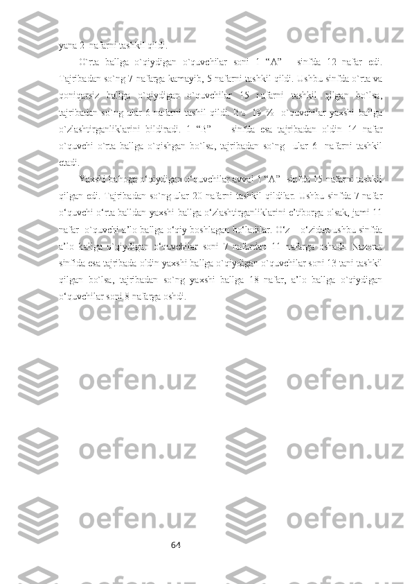 64yana 2  nafarni tashkil qildi. 
O`rta   ballga   o`qiydigan   o`quvchilar   soni   1   “A”   -   sinfda   12   nafar   edi.
Tajribadan so`ng 7 nafarga kamayib, 5 nafarni tashkil qildi. Ushbu sinfda o`rta va
qoniqarsiz   ballga   o`qiydigan   o`quvchilar   15   nafarni   tashkil   qilgan   bo`lsa,
tajribadan   so`ng   ular   6   nafarni   tashil   qildi.   Bu     19   %     o`quvchilar   yaxshi   ballga
o`zlashtirganliklarini   bildiradi.   1   “B”   -     sinfda   esa   tajribadan   oldin   14   nafar
o`quvchi   o`rta   ballga   o`qishgan   bo`lsa,   tajribadan   so`ng     ular   6     nafarni   tashkil
etadi. 
Yaxshi bahoga o‘qiydigan o‘quvchilar avval 1 “A”- sinfda 15 nafarni tashkil
qilgan edi. Tajribadan so`ng ular 20 nafarni tashkil qildilar. Ushbu sinfda 7 nafar
o‘quvchi o‘rta balldan yaxshi ballga o‘zlashtirganliklarini e’tiborga olsak, jami 11
nafar  o`quvchi a’lo ballga o‘qiy boshlagan bo‘ladilar. O‘z – o‘zidan ushbu sinfda
a’lo   ballga   o`qiydigan   o‘quvchilar   soni   7   nafardan   11   nafarga   oshadi.   Nazorat
sinfida esa tajribada oldin yaxshi ballga o`qiydigan o`quvchilar soni 13 tani tashkil
qilgan   bo`lsa,   tajribadan   so`ng   yaxshi   ballga   18   nafar,   a’lo   ballga   o`qiydigan
o‘quvchilar soni 8 nafarga oshdi. 
