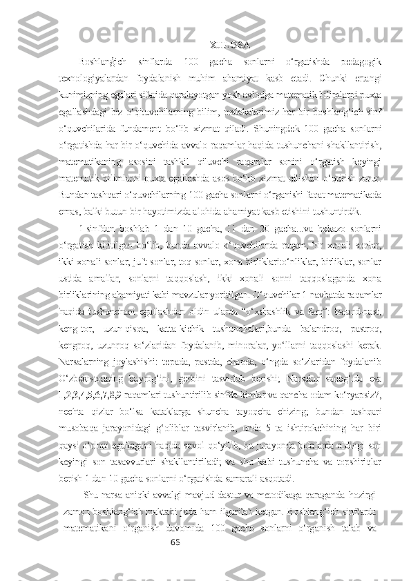 65 XULOSA
Boshlanģich   sinflarda   100   gacha   sonlarni   o‘rgatishda   pedagogik
texnologiyalardan   foydalanish   muhim   ahamiyat   kasb   etadi.   Chunki   ertangi
kunimizning egalari sifatida qaralayotgan yosh avlodga matematik bilimlarni puxta
egallashdagi   biz   o‘qituvchilarning   bilim,   malakalarimiz   har   bir   boshlang‘ich   sinf
o‘quvchilarida   fundament   bo‘lib   xizmat   qiladi.   Shuningdek   100   gacha   sonlarni
o‘rgatishda har bir o‘quvchida avvalo raqamlar haqida tushunchani shakllantirish,
matematikaning   asosini   tashkil   qiluvchi   raqamlar   sonini   o‘rgatish   keyingi
matematik bilimlarni puxta egallashda asos bo‘lib xizmat qilishini o‘qtirish zarur.
Bundan tashqari o‘quvchilarning 100 gacha sonlarni o‘rganishi faqat matematikada
emas, balki butun bir hayotimizda alohida ahamiyat kasb etishini tushuntirdik.
1-sinfdan   boshlab   1   dan   10   gacha,   11   dan   20   gacha...va   hokazo   sonlarni
o‘rgatish   kiritilgan   bo‘lib,   bunda   avvalo   o‘quvchilarda   raqam,   bir   xonali   sonlar,
ikki xonali sonlar, juft sonlar, toq sonlar, xona birliklari:o‘nliklar, birliklar, sonlar
ustida   amallar,   sonlarni   taqqoslash,   ikki   xonali   sonni   taqqoslaganda   xona
birliklarining ahamiyati kabi mavzular yoritilgan. O‘quvchilar 1-navbatda raqamlar
haqida   tushunchani   egallashdan   oldin   ularda   “o‘xshashlik   va   farq”:   baland-past,
keng-tor,   uzun-qisqa,   katta-kichik   tushunchalari,bunda   balandroq,   pastroq,
kengroq,   uzunroq   so‘zlaridan   foydalanib,   minoralar,   yo‘llarni   taqqoslashi   kerak.
Narsalarning   joylashishi:   tepada,   pastda,   chapda,   o‘ngda   so‘zlaridan   foydalanib
O‘zbekistonning   bayrog‘ini,   gerbini   tasvirlab   berishi;   Narsalar   sanog‘ida   esa
1,2,3,4,5,6,7,8,9  raqamlari tushuntirilib   sinfda kimlar va qancha odam ko‘ryapsiz?,
nechta   qizlar   bo‘lsa   kataklarga   shuncha   tayoqcha   chizing;   bundan   tashqari
musobaqa   jarayonidagi   g‘oliblar   tasvirlanib,   unda   5   ta   ishtirokchining   har   biri
qaysi o‘rinni egallagani  haqida savol  qo‘yilib, bu jarayonda bolalarda oldingi son
keyingi   son   tasavvurlari   shakllantiriladi;   va   shu   kabi   tushuncha   va   topshiriqlar
berish 1 dan 10 gacha sonlarni o‘rgatishda samarali asqotadi.
Shu narsa  aniqki   avvalgi  mavjud  dastur  va  metodikaga  qaraganda  hozirgi
zamon boshlang‘ich maktabi  juda ham  ilgarilab ketgan.   Boshlang‘ich sinflarda
matematikani   o‘rganish   davomida   100   gacha   sonlarni   o‘rganish   talab   va 