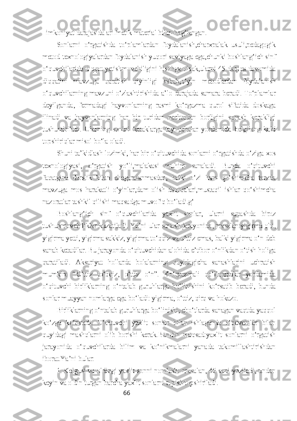 66imkoniyat   darajasida   arifmetik   material   bilan   bog‘langan.
Sonlarni   o‘rgatishda   to‘plamlardan   foydalanish,charxpalak   usuli,pedagogik
metod-texnologiyalardan foydalanish yuqori saviyaga ega,chunki boshlang‘ich sinf
o‘quvchilarida diqqat yetishmovchiligini hisobga olsak,ularni 45 daqiqa davomida
diqqatini   mavzuga   qaratish   qiyinligi   sabab,o‘yin   metodlardan   foydalanish
o‘quvchilarning mavzuni o‘zlashtirishida a’lo darajada samara beradi. To‘plamlar
deyilganda,   fermadagi   hayvonlarning   rasmi   ko‘rgazma   qurol   sifatida   doskaga
ilinadi   va   hayvonlarning   har   bir   turidan   nechtadan   borligini   sanash   kerakligi
tushuntiriladi.   Ularning   sonini   kataklarga   tayoqchalar   yordamida   belgilang   kabi
topshiriqlar misol bo‘la oladi.
Shuni ta’kidlash lozimki, har bir o‘qituvchida sonlarni o‘rgatishda o‘ziga xos
texnologiyasi,   o‘rgatish   yo‘li,malakasi   muhim   sanaladi.   Bunda   o‘qituvchi
faqatgina   darslik   bilan   chegaralanmasdan,   balki   o‘zi   ham   qo‘shimcha   tarzda
mavzuga   mos   harakatli   o‘yinlar,dam   olish   daqiqalari,mustaqil   ishlar   qo‘shimcha
nazoratlar tashkil qilishi maqsadga muvofiq bo‘ladi.g‘
Boshlang‘ich   sinf   o‘quvchilarida   yaxlit   sonlar,   ularni   sanashda   biroz
tushunmovchiliklar kuzatiladi. Ya’ni ular sanash jarayonida, masalan:yigirma olti,
yigirma yetti, yigirma sakkiz, yigirma to‘qqiz va o‘ttiz emas, balki yigirma o‘n deb
sanab ketadilar. Bu jarayonda o‘qituvchidan alohida e’tibor o‘nlikdan o‘tish holiga
qaratiladi.   Aksariyat   hollarda   bolalarning   quyidagicha   sanashlarini   uchratish
mumkin:   “O‘ttiz   to‘qqiz,   o‘ttiz   o‘n”.   Ko‘rgazmali   qo‘llanmalar   yordamida
o‘qituvchi   birliklarning   o‘ntalab   guruhlarga   bo‘linishini   ko‘rsatib   beradi,   bunda
sonlar muayyan nomlarga ega bo‘ladi: yigirma, o‘ttiz, qirq va hokazo. 
Birliklarning o‘ntalab guruhlarga bo‘linishi, cho‘tlarda sanagan vaqtda yaqqol
ko‘zga   ko‘rinadi.   O‘qituvchi   yaxlit   sonlar   bilan   ishlaganda   o‘quvchilar   bilan
quyidagi   mashqlarni   olib   borishi   kerak.Bundan   maqsad:yaxlit   sonlarni   o‘rgatish
jarayonida   o‘quvchilarda   bilim   va   ko‘nikmalarni   yanada   takomillashtirishdan
iborat.Ya’ni bular:
1. Kelgusi va oldingi yaxlit sonni nomlash: masalan, 40 soni yoziladi, undan
keyin va oldin turgan barcha yaxlit sonlarni topish topshiriladi. 