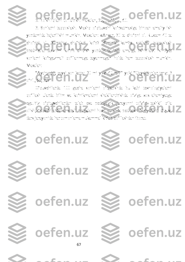 672. Bo‘shliqlarni to‘ldirish: masalan, 20, ..., 40, ..., 60.
3.   Sonlarni   taqqoslash.   Mashq   o‘qituvchi   ko‘rsatmasiga   binoan   amaliy   ish
yordamida   bajarilishi   mumkin.   Masalan:   «Anvar,   30   ta   cho‘pni   ol.   Rustam   40   ta
cho‘pni   ol.   Kimning   cho‘plari   ko‘p?   Kimniki   kam?»   sonlarni   taqqoslash
predmetlar   tasvirini   ko‘rib   chiqish   yordamida   ham   amalga   oshiriladi.   Nihoyat
sonlarni   ko‘rgazmali   qo‘llanmaga   tayanmagan   holda   ham   taqqoslash   mumkin.
Masalan: 
“ Aytingchi,  qaysi   son   katta:   20  mi   yoki   40   mi? ”   yoki   “ Qaysi   sonlar   teng:   3
o‘nl., 50, 30? ”
O‘quvchilarda   100   gacha   sonlarni   o‘rgatishda   bu   kabi   texnologiyalarni
qo‘llash   ularda   bilim   va   ko‘nikmalarni   shakllantirishda   o‘ziga   xos   ahamiyatga
ega.Biz   o‘qituvchilardan   talab   esa   pedagogik   jarayonni   to‘g‘ri   tashkil   qila
olish,o‘quvchilarda  samarali  natijalarni  hosil  qilishda ped-texnologiyalarni  o‘quv-
dars jarayonida har tomonlama mukammal kiritib qo‘llashdan iborat.  