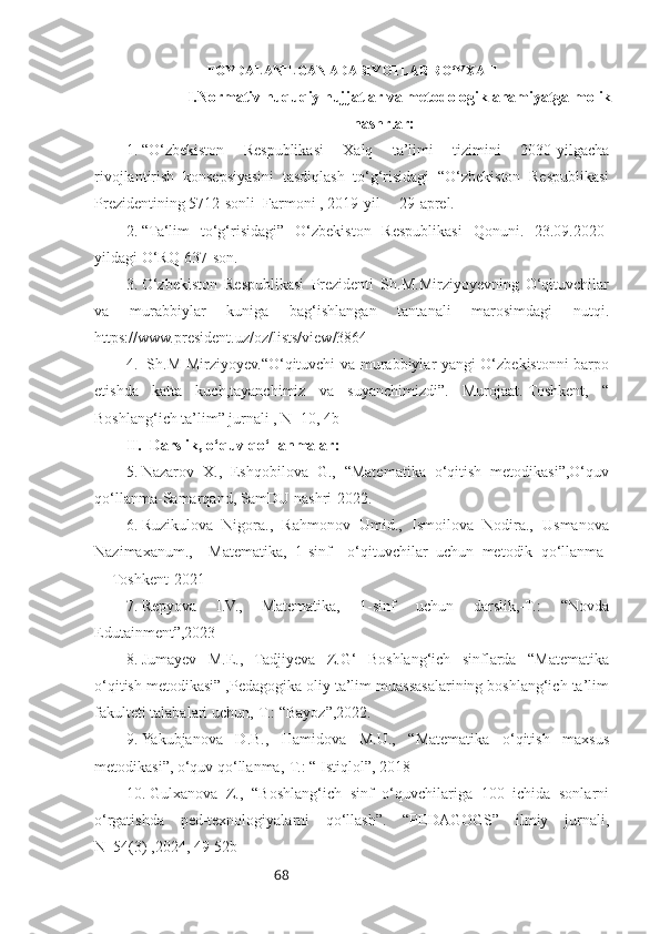 68                      FOYDALANILGAN ADABIYOTLAR RO‘YXATI
I.Normativ huquqiy hujjatlar va metodologik ahamiyatga molik
nashrlar :
1. “O‘zbekiston   Respublikasi   Xalq   ta’limi   tizimini   2030-yilgacha
rivojlantirish   konsepsiyasini   tasdiqlash   to‘g‘risidagi   “O‘zbekiston   Respublikasi
Prezidentining 5712-sonli  Farmoni , 2019-yil     29-aprel.
2. “Ta‘lim   to‘g‘risidagi”   O‘zbekiston   Respublikasi   Qonuni.   23.09.2020-
yildagi O‘RQ-637-son.
3. O‘zbekiston   Respublikasi   Prezidenti   Sh.M.Mirziyoyevning   O‘qituvchilar
va   murabbiylar   kuniga   bag‘ishlangan   tantanali   marosimdagi   nutqi.
https://www.president.uz/oz/lists/view/3864
4.   Sh.M Mirziyoyev.“O‘qituvchi va murabbiylar-yangi O‘zbekistonni barpo
etishda   katta   kuch,tayanchimiz   va   suyanchimizdi”.   Murojaat.-Toshkent,   “
Boshlang‘ich ta’lim” jurnali , N_10, 4b
II.  Darslik, o‘quv qo‘llanmalar:
5. Nazarov   X.,   Eshqobilova   G.,   “Matematika   o‘qitish   metodikasi”,O‘quv
qo‘llanma-Samarqand, SamDU nashri-2022.
6. Ruzikulova   Nigora.,   Rahmonov   Umid.,   Ismoilova   Nodira.,   Usmanova
Nazimaxanum.,     Matematika,   1-sinf     o‘qituvchilar   uchun   metodik   qo‘llanma-
Toshkent-2021
7. Repyova   I.V.,   Matematika,   1-sinf   uchun   darslik,-T.:   “Novda
Edutainment”,2023
8. Jumayev   M.E.,   Tadjiyeva   Z.G‘   Boshlang‘ich   sinflarda   “Matematika
o‘qitish metodikasi” ,Pedagogika oliy ta’lim muassasalarining boshlang‘ich ta’lim
fakulteti talabalari uchun,-T.: “Bayoz”,2022.
9. Yakubjanova   D.B.,   Hamidova   M.U.,   “Matematika   o‘qitish   maxsus
metodikasi”, o‘quv qo‘llanma,-T.: “ Istiqlol”, 2018
10. Gulxanova   Z.,   “Boshlang‘ich   sinf   o‘quvchilariga   100   ichida   sonlarni
o‘rgatishda   ped-texnologiyalarni   qo‘llash”.   “PEDAGOGS”   ilmiy   jurnali,
N_54(3) ,2024, 49-52b 