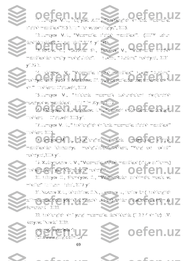 6911. Jumayev   M.E.,   Tadjiyeva   Z.G‘.,   “Boshlang‘ich   sinflarda   matematika
o‘qitish metodikasi”305 b.T.: “ Fan va texnologiya”, 2005.
12. Jumayev   M.E.,   “Matematika   o‘qitish   metodikasi”.-   (OO‘Y   uchun
darslik)Toshkent, “Turon-Iqbol” 2016 -yil 186b. 
13. Saidova   G.,   Yusufzoda   Sh.,   Yarashov   M.,   “Matematika   o‘qitish
metodikasidan   amaliy   mashg‘ulotlar”.   –   Buxoro,   “Durdona”   nashriyoti,   2021-
yil.39 b. 
14. Hakimova     M.,   ”Matematika   o‘qitish   metodikasi”   Buxoro   “Durdona”
nashriyoti-2021   yil.57   b.   Mardonova   G‘.I.,   „Matematikadan   test,   t opshiriqlari   1-
sinf”- Toshkent.: O‘qituvchi, 2007. 
15. Jumayev   M.,   “Bolalarda   matematik   tushunchalarni   rivojlantirish
nazariyasi va metodakasi. — T.: “Ilm-Ziyo”, 2009. 
16. Bikboyeva.N.U.,   Yangiboeva   E.Y.,   “Uchinchi   sinf   matematika   darsligi”.
Toshkent. — O‘qituvchi 2005 yil. 
17. Jumayev M. E., “Boshlang‘ich sinflarda matematika o‘qitish metodikasi”
Toshkent. 2005. 
18. Jumayev   M.   E.,   “Boshlang‘ich     sinflarda     matematika     o‘qitish
metodikasidan   laboratoriya     mashg‘ulotlari”-Toshkent,   “Yangi   asr     avlodi”
nashriyoti,2008-yil.
19. Xudoynazarov E. M., “Matematika o‘qitish metodikasi (o‘quv qo‘llanma)
Toshkent, 2020-yil, “Nodirabegim” nashriyoti. 
20. Boboyev   O.,   Shamsiyeva   G.,   “Matematikadan   qo`shimcha   masala   va
misollar” T.: Turon – iqbol, 2017-yil
21. Nazarov X.E., Eshqobilova G.N., Usmonov L., Tanlov fan ( Boshlang`ich
ta`limda masalalarni yechishga o`rgatish usullari) fanidan o`quv metodik majmua.
Samarqand – 2022.
22. Boshlang'ich   sinf   yangi   matematika   darsliklarida   (1-2-3-4-sinflar)   I.V.
Repyova "Novda" 2023.
Internet materiallari:
http://www.google.com.uz/       