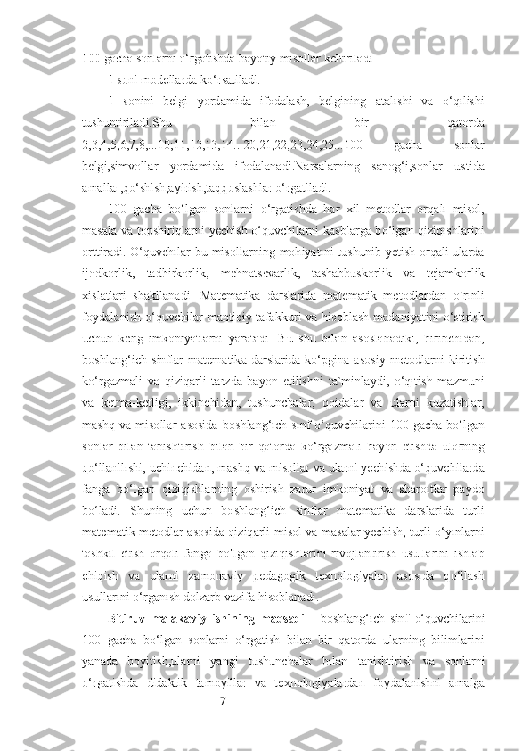 7100 gacha sonlarni o‘rgatishda  hayotiy misollar keltiriladi.
1 soni modellarda ko‘rsatiladi.
1   sonini   belgi   yordamida   ifodalash,   belgining   atalishi   va   o‘qilishi
tushuntiriladi.Shu   bilan   bir   qatorda
2,3,4,5,6,7,8,...10;11,12,13,14...20;21,22,23,24,25...100   gacha   sonlar
belgi,simvollar   yordamida   ifodalanadi.Narsalarning   sanog‘i,sonlar   ustida
amallar,qo‘shish,ayirish,taqqoslashlar o‘rgatiladi.
100   gacha   bo‘lgan   sonlarni   o‘rgatishda   har   xil   metodlar   orqali   misol,
masala va topshiriqlarni yechish o‘quvchilarni kasblarga bo‘lgan qiziqishlarini
orttiradi. O‘quvchilar bu misollarning mohiyatini tushunib yetish orqali ularda
ijodkorlik,   tadbirkorlik,   mehnatsevarlik,   tashabbuskorlik   va   tejamkorlik
xislatlari   shakllanadi.   Matematika   darslarida   matematik   metodlardan   o`rinli
foydalanish  o‘quvchilar mantiqiy tafakkuri va hisoblash  madaniyatini  o‘stirish
uchun   keng   imkoniyatlarni   yaratadi.   Bu   shu   bilan   asoslanadiki,   birinchidan,
boshlang‘ich   sinflar   matematika  darslarida  ko‘pgina   asosiy   metodlarni   kiritish
ko‘rgazmali   va   qiziqarli   tarzda   bayon   etilishni   ta`minlaydi,   o‘qitish   mazmuni
va   ketma-ketligi,   ikkinchidan,   tushunchalar,   qoidalar   va   ularni   kuzatishlar,
mashq  va  misollar  asosida   boshlang‘ich   sinf   o‘quvchilarini   100  gacha   bo‘lgan
sonlar   bilan   tanishtirish   bilan   bir   qatorda   ko‘rgazmali   bayon   etishda   ularning
qo‘llanilishi, uchinchidan, mashq va misollar va ularni yechishda o‘quvchilarda
fanga   bo‘lgan   qiziqishlarning   oshirish   zarur   imkoniyat   va   sharoitlar   paydo
bo‘ladi.   Shuning   uchun   boshlang‘ich   sinflar   matematika   darslarida   turli
matematik metodlar asosida qiziqarli misol va masalar yechish, turli o‘yinlarni
tashkil   etish   orqali   fanga   bo‘lgan   qiziqishlarini   rivojlantirish   usullarini   ishlab
chiqish   va   ularni   zamonaviy   pedagogik   texnologiyalar   asosida   qo‘llash
usullarini o‘rganish dolzarb vazifa hisoblanadi.
Bitiruv   malakaviy   ishining   maqsadi   -   boshlang‘ich   sinf   o‘quvchilarini
100   gacha   bo‘lgan   sonlarni   o‘rgatish   bilan   bir   qatorda   ularning   bilimlarini
yanada   boyitish,ularni   yangi   tushunchalar   bilan   tanishtirish   va   sonlarni
o‘rgatishda   didaktik   tamoyillar   va   texnologiyalardan   foydalanishni   amalga 