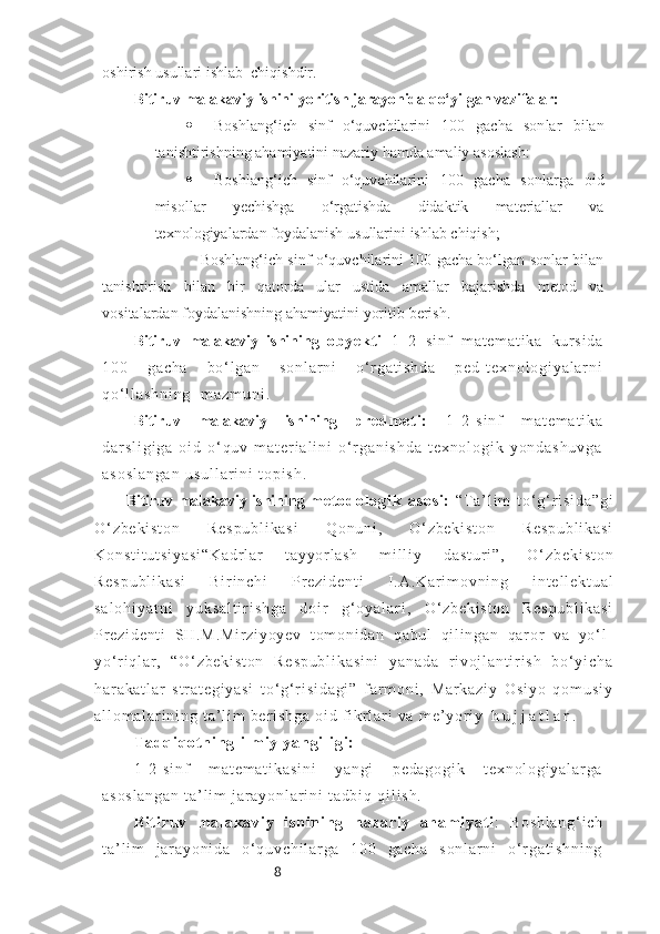 8oshirish   usullari   ishlab    chiqishdir.
Bitiruv malakaviy ishini yoritish jarayonida qo‘yilgan vazifalar:
 Boshlang‘ich   sinf   o‘quvchilarini   100   gacha   sonlar   bilan
tanishtirishning ahamiyatini   nazariy   hamda amaliy   asoslash:
 Boshlang‘ich   sinf   o‘quvchilarini   100   gacha   sonlarga   oid
misollar   yechishga   o‘rgatishda   didaktik   materiallar   va
texnologiyalardan   foydalanish   usullarini   ishlab   chiqish;
                           Boshlang‘ich sinf o‘quvchilarini 100 gacha bo‘lgan sonlar bilan
tanishtirish   bilan   bir   qatorda   ular   ustida   amallar   bajarishda   metod   va
vositalardan   foydalanishning   ahamiyatini yoritib   berish.
Bitiruv   malakaviy   ishining   o b y e kt i   1–2   si nf   m a t e m a t i k a   k ur s i d a
1 0 0   g a c h a   b o ‘ l g a n   s o n l a r n i   o ‘ r g a t i s h d a   p e d - t e x n o l o g i y a l a r n i
q o ‘ l l a s h n i n g     m a z m u n i .
Bitiruv   malakaviy   ishining   p r e d m e t i :   1 - 2 - s i n f   m a t e m a t i k a
d a r s l i g i g a   o i d   o ‘ q u v   m a t e r i a l i n i   o ‘ r g a n i s h d a   t e x n o l o g i k   y o n d a s h u v g a
a s o s l a n g a n   u s u l l a r i n i   t o p i s h .
Bitiruv   malakaviy   ishining   m e t o d o l o g i k   a s o s i :   “T a ’ l i m   t o ‘ g ‘ r i s i d a ” g i
O ‘ z b e k i s t o n   R e s p u b l i k a s i   Q o n u n i ,   O ‘ z b e k i s t o n   R e s p u b l i k a s i
K o n s t i t u t s i y a s i “ K a d r l ar   t a y y or l a s h   m i l l i y   d a s t u r i ” ,   O ‘ z b e k i s t o n
R e s p u b l i k a s i   B i r i n c h i   P r e z i d e n t i   I . A . K a r i m o v n i n g   i n t e l l e k t u a l
s a l o h i y a t n i   y u k s a l t i r i s h g a   d o i r   g ‘ o y a l a r i ,   O ‘ z b e k i s t o n   R e s p u b l i k a s i
Pr e z i d e n t i   S H . M . M i r z i y o y e v   t o m o n i d a n   q a b u l   q i l i n g a n   q ar o r   v a   y o ‘ l -
y o‘ r i q l a r ,   “ O ‘ z b e k i s t o n   R e s p u b l i k a s i n i   y a n a d a   r i v o j l a n t i r i s h   b o ‘ y i c h a
h a r a k a t l a r   s t r a t e g i y a s i   t o ‘ g ‘ r i s i d a g i ”   f a r m o n i ,   M a r k a z i y   O s i y o   q o m u s i y
a l l o m a l a r i n i n g   t a ’ l i m   b e r i s h g a   o i d   f i k r l a r i   v a   m e ’ y o r i y   h u j j a t l a r .
T a d q i q o t n i n g   i l m i y   y a n g i l i g i :
1 - 2 - s i n f   m a t e m a t i k a s i n i   y a n g i   p e d a g o g i k   t e x n o l o g i y a l a r g a
a s o s l a n g a n   t a ’ l i m   j a r a y o n l a r i n i   t a d b i q   q i l i s h .
B i t i r u v   m a l a k a v i y   i s h i n i n g   n a z a r i y   a h a m i y a t i :   B o s h l a n g ‘ i c h
t a ’ l i m   j a r a y o n i d a   o ‘ q u v c h i l a r g a   1 0 0   g a c h a   s o n l a r n i   o ‘ r g a t i s h n i n g 