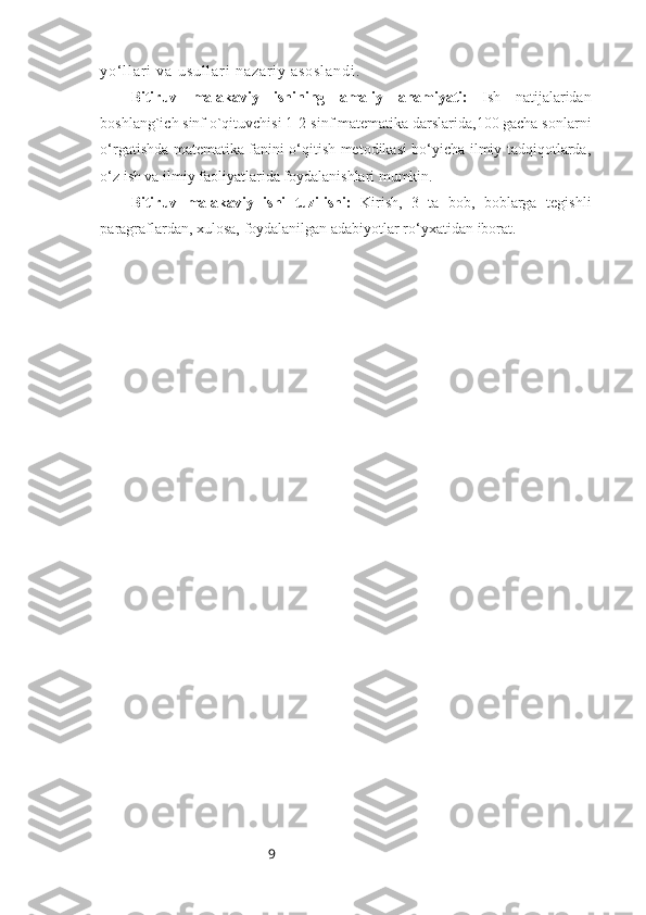 9y o ‘ l l a r i   v a   u s u l l a r i   n a z a r i y   a s o s l a n d i .
Bitiruv   malakaviy   ishining   amaliy   ahamiyati:   Ish   natijalaridan
boshlang`ich sinf o`qituvchisi 1-2-sinf matematika darslarida,100 gacha sonlarni
o‘rgatishda matematika fanini o‘qitish metodikasi bo‘yicha ilmiy tadqiqotlarda,
o‘z ish va ilmiy faoliyatlarida foydalanishlari mumkin.
Bitiruv   malakaviy   ishi   tuzilishi:   Kirish,   3   ta   bob,   boblarga   tegishli
paragraflardan,   xulosa,   foydalanilgan adabiyotlar ro‘yxatidan   iborat. 