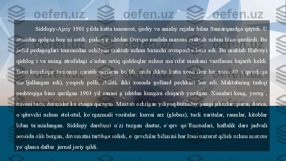 Siddiqiy-Ajziy  1901  yilda  katta  taassurot,  ijodiy  va  amaliy  rejalar  bilan  Samarqandga  qaytdi.  U 
otasidan  qolgan  bog`ni  sotib,  pishiq  g`ishtdan  Ovrupo  usulida  maxsus  maktab  uchun  bino  qurdirdi.  Bu 
jadid  pedagoglari  tomonidan  ochilgan  maktab  uchun  birinchi  ovrupocha  bino  edi.  Bu  maktab  Halvoyi 
qishlog`i  va  uning  atrofidagi  o`ndan  ortiq  qishloqlar  uchun  ma`rifat  maskani  vazifasini  bajarib  keldi. 
Bino  kunchiqar  tomonga  qaratib  qurilgan  bo`lib,  unda  ikkita  katta  xona  (har  bir  xona  40  o`quvchiga 
mo`ljallangan  edi),  yoqoch  polli,  shiftli,  ikki  xonada  golland  pechkasi  bor  edi.  Maktabning  tashqi 
peshtoqiga  bino  qurilgan  1903  yil  sanasi  g`ishtdan  kungira  chiqarib  yozilgan.  Xonalari  keng,  yorug`, 
havosi toza, derazalar ko`chaga qaragan. Maktab ochilgan yiliyoq butunlay yangi jihozlar: parta, doska, 
o`qituvchi  uchun  stol-stul,  ko`rgazmali  vositalar:  kurrai  arz  (globus),  turli  xaritalar,  rasmlar,  kitoblar 
bilan  ta`minlangan.  Siddiqiy  darslarni  o`zi  tuzgan  dastur,  o`quv  qo`llanmalari,  haftalik  dars  jadvali 
asosida olib bergan, davomatni tartibga solish, o`quvchilar bilimini har kuni nazorat qilish uchun maxsus 
yo`qlama daftar   jurnal joriy qildi.  