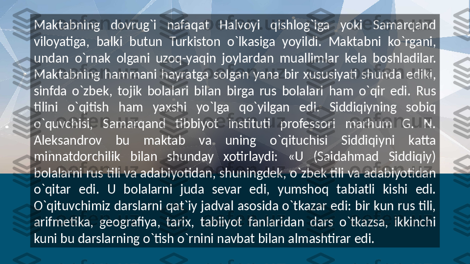 Maktabning  dovrug`i  nafaqat  Halvoyi  qishlog`iga  yoki  Samarqand 
viloyatiga,  balki  butun  Turkiston  o`lkasiga  yoyildi.  Maktabni  ko`rgani, 
undan  o`rnak  olgani  uzoq-yaqin  joylardan  muallimlar  kela  boshladilar. 
Maktabning  hammani  hayratga  solgan  yana  bir  xususiyati  shunda  ediki, 
sinfda  o`zbek,  tojik  bolalari  bilan  birga  rus  bolalari  ham  o`qir  edi.  Rus 
tilini  o`qitish  ham  yaxshi  yo`lga  qo`yilgan  edi.  Siddiqiyning  sobiq 
o`quvchisi,  Samarqand  tibbiyot  instituti  professori  marhum  G.  N. 
Aleksandrov  bu  maktab  va  uning  o`qituchisi  Siddiqiyni  katta 
minnatdorchilik  bilan  shunday  xotirlaydi:  «U  (Saidahmad  Siddiqiy) 
bolalarni rus tili va adabiyotidan, shuningdek, o`zbek tili va adabiyotidan 
o`qitar  edi.  U  bolalarni  juda  sevar  edi,  yumshoq  tabiatli  kishi  edi. 
O`qituvchimiz darslarni qat`iy jadval asosida o`tkazar edi: bir kun rus tili, 
arifmetika,  geografiya,  tarix,  tabiiyot  fanlaridan  dars  o`tkazsa,  ikkinchi 
kuni bu darslarning o`tish o`rnini navbat bilan almashtirar edi.   