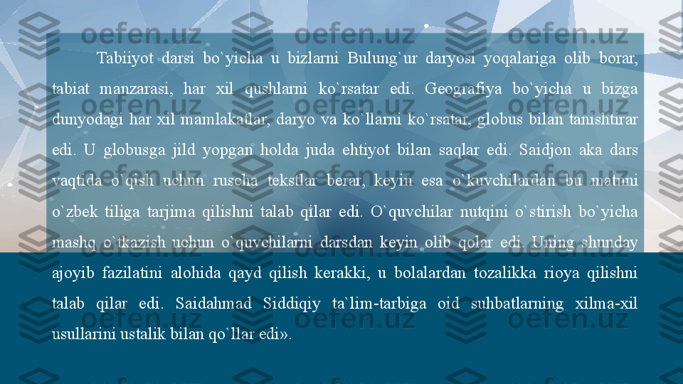 Tabiiyot  darsi  bo`yicha  u  bizlarni  Bulung`ur  daryosi  yoqalariga  olib  borar, 
tabiat  manzarasi,  har  xil  qushlarni  ko`rsatar  edi.  Geografiya  bo`yicha  u  bizga 
dunyodagi  har  xil  mamlakatlar,  daryo  va  ko`llarni  ko`rsatar,  globus  bilan  tanishtirar 
edi.  U  globusga  jild  yopgan  holda  juda  ehtiyot  bilan  saqlar  edi.  Saidjon  aka  dars 
vaqtida  o`qish  uchun  ruscha  tekstlar  berar,  keyin  esa  o`kuvchilardan  bu  matnni 
o`zbek  tiliga  tarjima  qilishni  talab  qilar  edi.  O`quvchilar  nutqini  o`stirish  bo`yicha 
mashq  o`tkazish  uchun  o`quvchilarni  darsdan  keyin  olib  qolar  edi.  Uning  shunday 
ajoyib  fazilatini  alohida  qayd  qilish  kerakki,  u  bolalardan  tozalikka  rioya  qilishni 
talab  qilar  edi.  Saidahmad  Siddiqiy  ta`lim-tarbiga  oid  suhbatlarning  xilma-xil 
usullarini ustalik bilan qo`llar edi».  