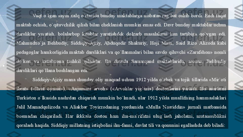 Vaqt  o`tgan  sayin  xalq  o`rtasida  bunday  maktablarga  nisbatan  rag`bat  oshib  bordi.  Endi  faqat 
maktab  ochish, o`qituvchilik qilish bilan cheklanish mumkin emas edi. Davr bunday maktablar uchun 
darsliklar  yaratish,  bolalarbop  kitoblar  yaratishdek  dolzarb  masalalarni  kun  tartibiga  qo`ygan  edi. 
Mahmudxo`ja  Behbudiy,  Siddiqiy-Ajziy,  Abduqodir  Shakuriy,  Hoji  Muin,  Said  Rizo  Alizoda  kabi 
pedagoglar  hamkorligida  maktab  darsliklari  va  qo`llanmalari  bilan  savdo  qiluvchi  «Zarafshon»  nomli 
do`kon  va  kutubxona  tashkil  qiladilar.  Bu  davrda  Samarqand  maktablarida,  asosan,  Behbudiy 
darsliklari qo`llana boshlangan edi.
Siddiqiy-Ajziy  mana  shunday  oliy  maqsad uchun  1912 yilda  o`zbek  va  tojik  tillarida  «Mir`oti 
ibrat»  («Ibrat  oynasi»),  «Anjumani  arvoh»  («Arvohlar  yig`ini»)  dostonlarini  yaratdi.  Bu  asarlarni 
Turkiston  o`lkasida  nashrdan  chiqarish  mumkin  bo`lmadi,  ular  1912  yilda  muallifning  hammaslaklari 
Jalil  Mamadqulizoda  va  Aliakbar  Toyirzodaning  yordamida  «Mulla  Nasriddin»  jurnali  matbaasida 
bosmadan  chiqariladi.  Har  ikkkala  doston  ham  ilm-ma`rifatni  ulug`lash  jaholatni,  mutaassiblikni 
qoralash haqida. Siddiqiy millatning istiqbolini ilm-fanni, davlat tili va qonunini egallashda deb biladi:  