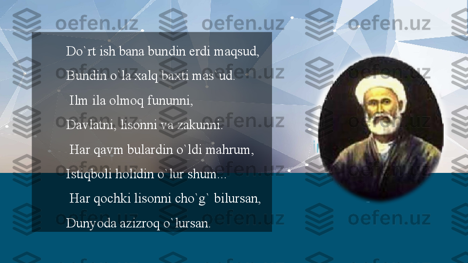 Do`rt ish bana bundin erdi maqsud,
Bundin o`la xalq baxti mas`ud.
  Ilm ila olmoq fununni,
Davlatni, lisonni va zakunni.
  Har qavm bulardin o`ldi mahrum,
Istiqboli holidin o`lur shum...
  Har qochki lisonni cho`g` bilursan,
Dunyoda azizroq o`lursan.  