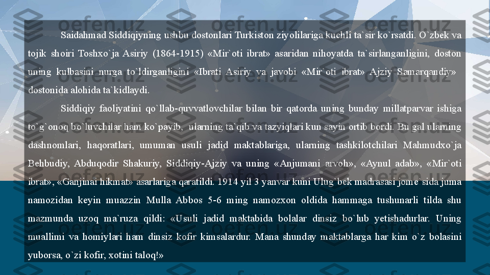 Saidahmad Siddiqiyning ushbu dostonlari Turkiston ziyolilariga kuchli ta`sir ko`rsatdi. O`zbek va 
tojik  shoiri  Toshxo`ja  Asiriy  (1864-1915)  «Mir`oti  ibrat»  asaridan  nihoyatda  ta`sirlanganligini,  doston 
uning  kulbasini  nurga  to`ldirganligini  «Ibrati  Asiriy  va  javobi  «Mir`oti  ibrat»  Ajziy  Samarqandiy»   
dostonida alohida ta`kidlaydi.
Siddiqiy  faoliyatini  qo`llab-quvvatlovchilar  bilan  bir  qatorda  uning  bunday  millatparvar  ishiga 
to`g`onoq bo`luvchilar ham ko`payib,  ularning ta`qib va tazyiqlari kun sayin ortib bordi. Bu gal ularning 
dashnomlari,  haqoratlari,  umuman  usuli  jadid  maktablariga,  ularning  tashkilotchilari  Mahmudxo`ja 
Behbudiy,  Abduqodir  Shakuriy,  Siddiqiy-Ajziy  va  uning  «Anjumani  arvoh»,  «Aynul  adab»,  «Mir`oti 
ibrat», «Ganjinai hikmat» asarlariga qaratildi. 1914 yil 3 yanvar kuni Ulug`bek madrasasi jome`sida juma 
namozidan  keyin  muazzin  Mulla  Abbos  5-6  ming  namozxon  oldida  hammaga  tushunarli  tilda  shu 
mazmunda  uzoq  ma`ruza  qildi:  «Usuli  jadid  maktabida  bolalar  dinsiz  bo`lub  yetishadurlar.  Uning 
muallimi  va  homiylari  ham  dinsiz  kofir  kimsalardur.  Mana  shunday  maktablarga  har  kim  o`z  bolasini 
yuborsa, o`zi kofir, xotini taloq!»  