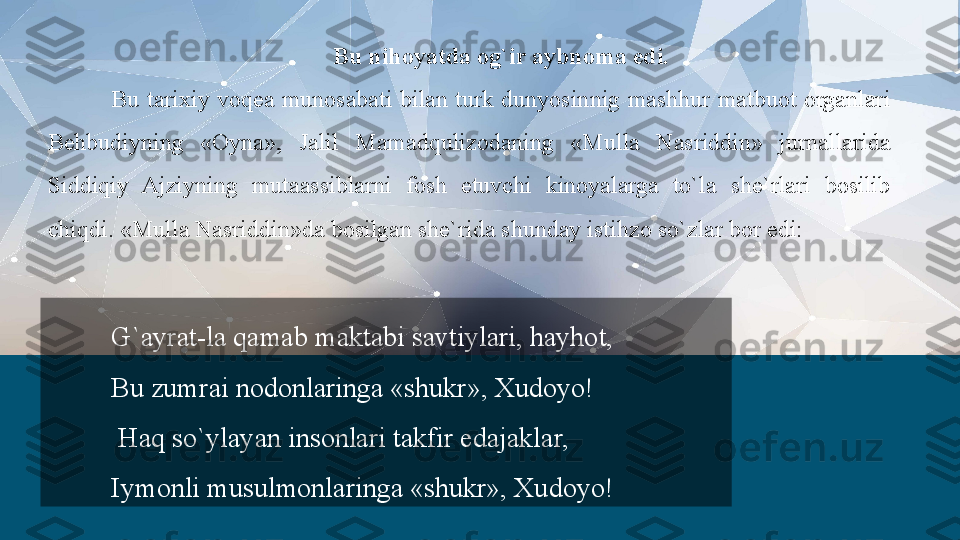 Bu nihoyatda og`ir aybnoma edi.
Bu  tarixiy  voqea  munosabati  bilan  turk  dunyosinnig  mashhur  matbuot  organlari 
Behbudiyning  «Oyna»,  Jalil  Mamadqulizodaning  «Mulla  Nasriddin»  jurnallarida 
Siddiqiy  Ajziyning  mutaassiblarni  fosh  etuvchi  kinoyalarga  to`la  she`rlari  bosilib 
chiqdi. «Mulla Nasriddin»da bosilgan she`rida shunday istihzo so`zlar bor edi:
G`ayrat-la qamab maktabi savtiylari, hayhot,
Bu zumrai nodonlaringa «shukr», Xudoyo!
  Haq so`ylayan insonlari takfir edajaklar,
Iymonli musulmonlaringa «shukr», Xudoyo!  