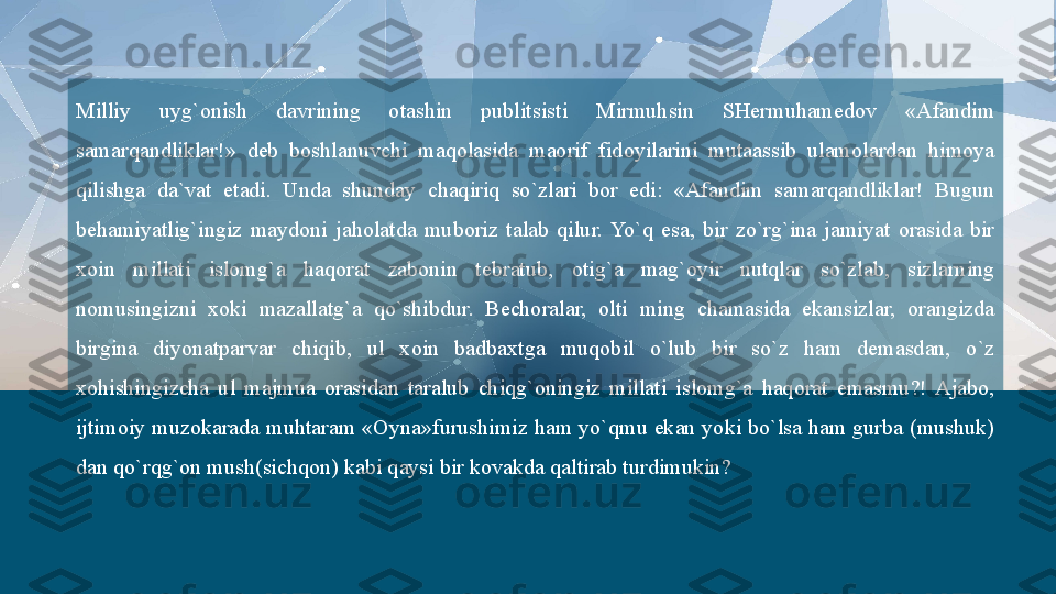 Milliy  uyg`onish  davrining  otashin  publitsisti  Mirmuhsin  SHermuhamedov  «Afandim 
samarqandliklar!»  deb  boshlanuvchi  maqolasida  maorif  fidoyilarini  mutaassib  ulamolardan  himoya 
qilishga  da`vat  etadi.  Unda  shunday  chaqiriq  so`zlari  bor  edi:  «Afandim  samarqandliklar!  Bugun 
behamiyatlig`ingiz  maydoni  jaholatda  muboriz  talab  qilur.  Yo`q  esa,  bir  zo`rg`ina  jamiyat  orasida  bir 
xoin  millati  islomg`a  haqorat  zabonin  tebratub,  otig`a  mag`oyir  nutqlar  so`zlab,  sizlarning 
nomusingizni  xoki  mazallatg`a  qo`shibdur.  Bechoralar,  olti  ming  chamasida  ekansizlar,  orangizda 
birgina  diyonatparvar  chiqib,  ul  xoin  badbaxtga  muqobil  o`lub  bir  so`z  ham  demasdan,  o`z 
xohishingizcha  ul  majmua  orasidan  taralub  chiqg`oningiz  millati  islomg`a  haqorat  emasmu?!  Ajabo, 
ijtimoiy muzokarada muhtaram «Oyna»furushimiz ham yo`qmu ekan yoki bo`lsa ham gurba (mushuk) 
dan qo`rqg`on mush(sichqon) kabi qaysi bir kovakda qaltirab turdimukin?   