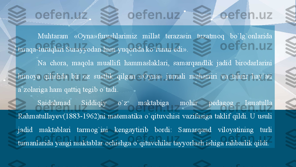 Muhtaram  «Oyna»furushlarimiz  millat  terazasin  tuzatmoq  bo`lg`onlarida 
taraqa-turuqlari Surayyodan ham yuqorida ko`runur edi».
Na  chora,  maqola  muallifi  hammaslaklari,  samarqandlik  jadid  birodarlarini 
himoya  qilishda  bir  oz  sustlik  qilgan  «Oyna»  jurnali  muharriri  va  tahrir  hay`ati 
a`zolariga ham qattiq tegib o`tadi.
Saidahmad  Siddiqiy  o`z  maktabiga  mohir  pedagog  Ismatulla 
Rahmatullayev(1883-1962)ni  matematika  o`qituvchisi  vazifasiga  taklif  qildi.  U  usuli 
jadid  maktablari  tarmog`ini  kengaytirib  bordi:  Samarqand  viloyatining  turli 
tumanlarida yangi maktablar ochishga o`qituvchilar tayyorlash ishiga rahbarlik qildi.  