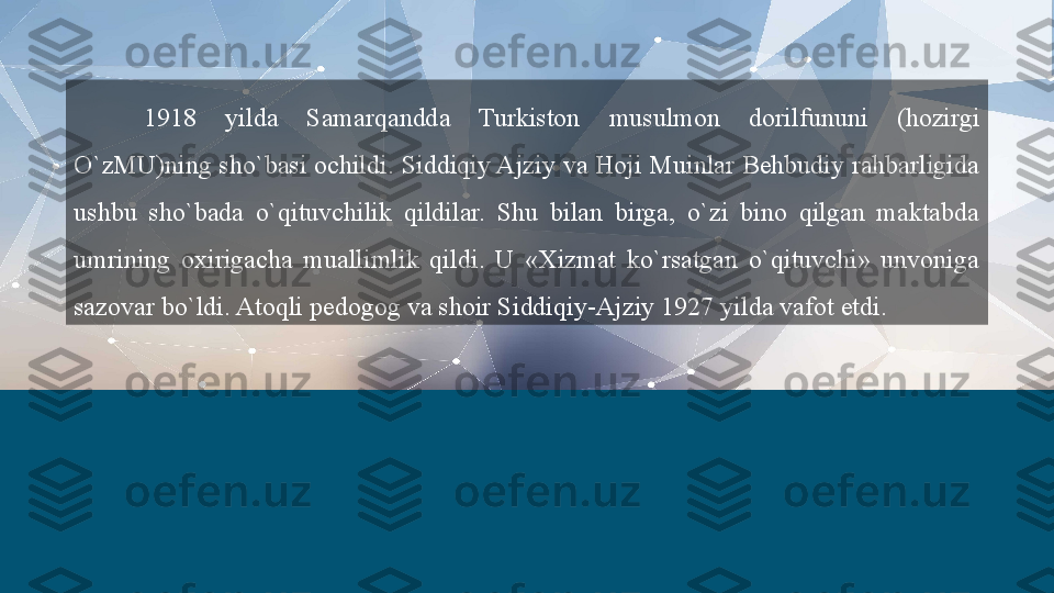 1918  yilda  Samarqandda  Turkiston  musulmon  dorilfununi  (hozirgi 
O`zMU)ning sho`basi ochildi. Siddiqiy Ajziy va Hoji Muinlar Behbudiy rahbarligida 
ushbu  sho`bada  o`qituvchilik  qildilar.  Shu  bilan  birga,  o`zi  bino  qilgan  maktabda 
umrining  oxirigacha  muallimlik  qildi.  U  «Xizmat  ko`rsatgan  o`qituvchi»  unvoniga 
sazovar bo`ldi. Atoqli pedogog va shoir Siddiqiy-Ajziy 1927 yilda vafot etdi.  