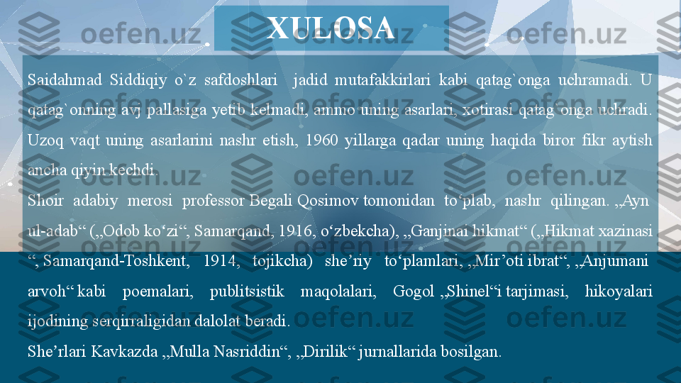 Saidahmad  Siddiqiy  o`z  safdoshlari    jadid  mutafakkirlari  kabi  qatag`onga  uchramadi.  U 
qatag`onning  avj  pallasiga  yetib  kelmadi,  ammo  uning  asarlari,  xotirasi  qatag`onga  uchradi. 
Uzoq  vaqt  uning  asarlarini  nashr  etish,  1960  yillarga  qadar  uning  haqida  biror  fikr  aytish 
ancha qiyin kechdi.
Shoir  adabiy  merosi  professor	
  Begali   Qosimov  	tomonidan  to plab,  nashr  qilingan.	 	ʻ „Ayn 
ul-adab “  	
( „ Odob   ko zi	ʻ “ ,	  Samarqand , 1916, o zbekcha),	 	ʻ „ Ganjinai   hikmat “  	( „ Hikmat   xazinasi
“ ,	
  Samarqand - Toshkent ,  1914,  tojikcha)  she riy  to plamlari,	 	ʼ ʻ „ Mir’oti   ibrat “ ,	  „ Anjumani  
arvoh “  	
kabi  poemalari,  publitsistik  maqolalari,  Gogol	  „ Shinel“i  	tarjimasi,  hikoyalari 
ijodining serqirraligidan dalolat beradi.
She rlari Kavkazda	
 	ʼ „Mulla  Nasriddin “ ,	  „ Dirilik “  	jurnallarida bosilgan.XULOSA   