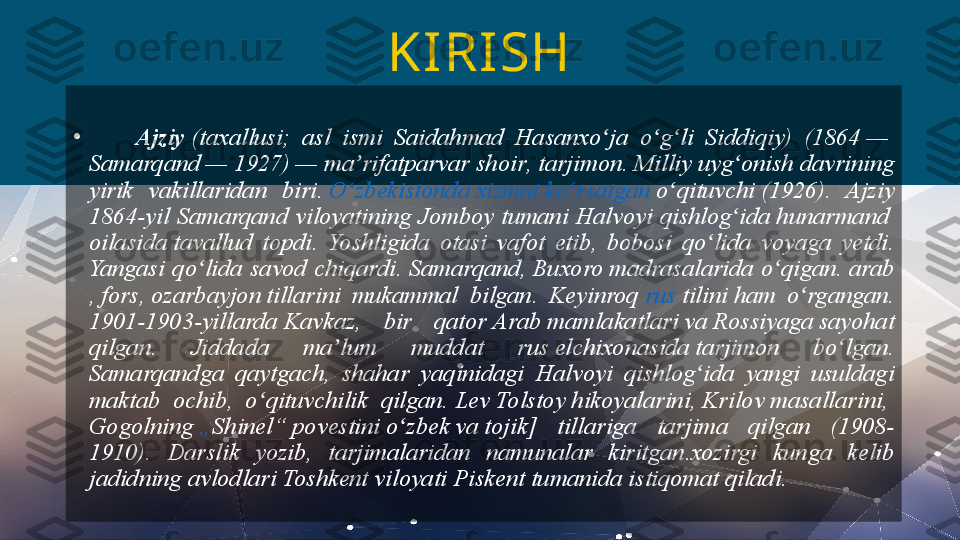        
•
        Ajziy  (taxallusi; 	asl	 	ismi	 	Saidahmad	 	Hasanxo ja	 	o g li	 	Siddiqiy)	 	(1864 — 	ʻ ʻ ʻ
Samarqand  —	
 1927) —	 ma rifatparvar 	ʼ shoir ,  tarjimon .	 Milliy	 uyg onish	 davrining	 	ʻ
yirik	
 	vakillaridan	 	biri.  O zbekistonda	ʻ   xizmat   ko rsatgan	ʻ   o qituvchi	ʻ  (1926).	 	Ajziy	 
1864-yil	
 Samarqand	 viloyatining	 Jomboy	 tumani	 Halvoyi	 qishlog ida 	ʻ hunarmand  
oilasida  tavallud	
 topdi.	 Yoshligida	 otasi	 vafot	 etib,	 bobosi	 qo lida	 voyaga	 yetdi.	 	ʻ
Yangasi	
 qo lida	 savod	 chiqardi.	 Samarqand, 	ʻ Buxoro  madrasalarida	 o qigan. 	ʻ arab
,  fors ,  ozarbayjon  tillarini	
 	mukammal	 	bilgan.	 	Keyinroq  rus   tilini  ham	 	o rgangan.	 	ʻ
1901-1903-yillarda  Kavkaz ,	
 	bir	 	qator  Arab	  mamlakatlari  va  Rossiyaga  sayohat	 
qilgan.	
 	Jiddada	 	ma lum	 	muddat	 	rus 	ʼ elchixonasida  tarjimon	 	bo lgan.	 	ʻ
Samarqandga	
 	qaytgach,	 	shahar	 	yaqinidagi	 	Halvoyi	 	qishlog ida	 	yangi	 	usuldagi	 	ʻ
maktab	
 	ochib,	 	o qituvchilik	 	qilgan. 	ʻ Lev	 Tolstoy   hikoyalarini ,  Krilov   masallarini , 
Gogolning   „ Shinel “   povestini   o zbek	
ʻ  va  tojik ]	 	tillariga	 	tarjima	 	qilgan	 	(1908-
1910).	
 	Darslik	 	yozib,	 	tarjimalaridan	 	namunalar	 	kiritgan.xozirgi	 	kunga	 	kelib	 
jadidning	
 avlodlari	 Toshkent	 viloyati	 Piskent	 tumanida	 istiqomat	 qiladi. KI RISH  