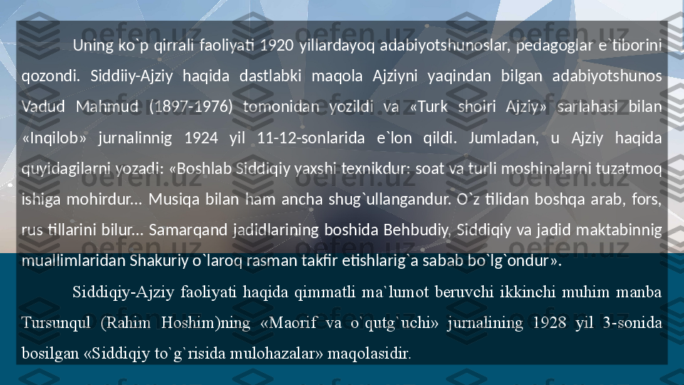 Uning  ko`p  qirrali  faoliyati  1920  yillardayoq  adabiyotshunoslar,  pedagoglar  e`tiborini 
qozondi.  Siddiiy-Ajziy  haqida  dastlabki  maqola  Ajziyni  yaqindan  bilgan  adabiyotshunos 
Vadud  Mahmud  (1897-1976)  tomonidan  yozildi  va  «Turk  shoiri  Ajziy»  sarlahasi  bilan 
«Inqilob»  jurnalinnig  1924  yil  11-12-sonlarida  e`lon  qildi.  Jumladan,  u  Ajziy  haqida 
quyidagilarni yozadi: «Boshlab Siddiqiy yaxshi texnikdur: soat va turli moshinalarni tuzatmoq 
ishiga  mohirdur...  Musiqa  bilan  ham  ancha  shug`ullangandur.  O`z  tilidan  boshqa  arab,  fors, 
rus  tillarini  bilur...  Samarqand  jadidlarining  boshida  Behbudiy,  Siddiqiy  va  jadid  maktabinnig 
muallimlaridan Shakuriy o`laroq rasman takfir etishlarig`a sabab bo`lg`ondur».
Siddiqiy-Ajziy  faoliyati  haqida  qimmatli  ma`lumot  beruvchi  ikkinchi  muhim  manba 
Tursunqul  (Rahim  Hoshim)ning  «Maorif  va  o`qutg`uchi»  jurnalining  1928  yil  3-sonida 
bosilgan «Siddiqiy to`g`risida mulohazalar» maqolasidir.   