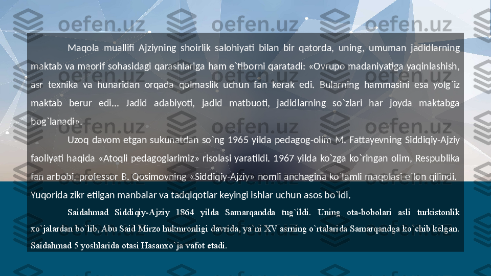 Maqola  muallifi  Ajziyning  shoirlik  salohiyati  bilan  bir  qatorda,  uning,  umuman  jadidlarning 
maktab  va  maorif  sohasidagi  qarashlariga  ham  e`tiborni  qaratadi:  «Ovrupo  madaniyatiga  yaqinlashish, 
asr  texnika  va  hunaridan  orqada  qolmaslik  uchun  fan  kerak  edi.  Bularning  hammasini  esa  yolg`iz 
maktab  berur  edi...  Jadid  adabiyoti,  jadid  matbuoti,  jadidlarning  so`zlari  har  joyda  maktabga 
bog`lanadi».
Uzoq  davom  etgan  sukunatdan  so`ng  1965  yilda  pedagog-olim  M.  Fattayevning  Siddiqiy-Ajziy 
faoliyati  haqida  «Atoqli  pedagoglarimiz»  risolasi  yaratildi.  1967  yilda  ko`zga  ko`ringan  olim,  Respublika 
fan arbobi, professor B. Qosimovning «Siddiqiy-Ajziy» nomli anchagina ko`lamli maqolasi e`lon qilindi.  
Yuqorida zikr etilgan manbalar va tadqiqotlar keyingi ishlar uchun asos bo`ldi.
Saidahmad  Siddiqiy-Ajziy  1864  yilda  Samarqandda  tug`ildi.  Uning  ota-bobolari  asli  turkistonlik 
xo`jalardan bo`lib, Abu Said Mirzo hukmronligi davrida, ya`ni XV asrning o`rtalarida Samarqandga ko`chib kelgan. 
Saidahmad 5 yoshlarida otasi Hasanxo`ja vafot etadi.  