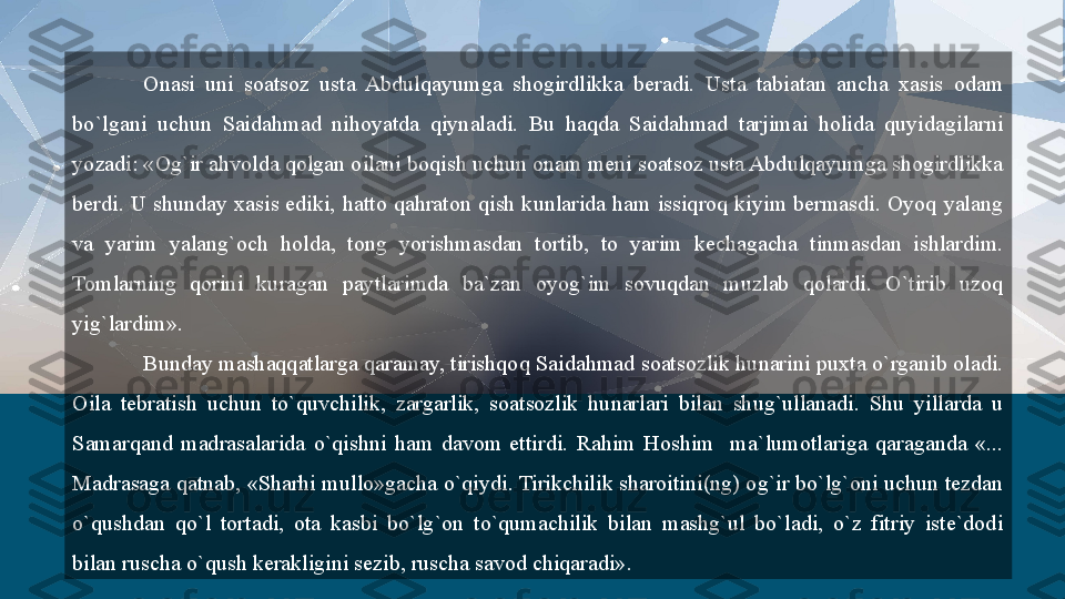 Onasi  uni  soatsoz  usta  Abdulqayumga  shogirdlikka  beradi.  Usta  tabiatan  ancha  xasis  odam 
bo`lgani  uchun  Saidahmad  nihoyatda  qiynaladi.  Bu  haqda  Saidahmad  tarjimai  holida  quyidagilarni 
yozadi: «Og`ir ahvolda qolgan oilani boqish uchun onam meni soatsoz usta Abdulqayumga shogirdlikka 
berdi.  U  shunday  xasis  ediki,  hatto  qahraton qish  kunlarida  ham  issiqroq kiyim  bermasdi. Oyoq  yalang 
va  yarim  yalang`och  holda,  tong  yorishmasdan  tortib,  to  yarim  kechagacha  tinmasdan  ishlardim. 
Tomlarning  qorini  kuragan  paytlarimda  ba`zan  oyog`im  sovuqdan  muzlab  qolardi.  O`tirib  uzoq 
yig`lardim».
Bunday mashaqqatlarga qaramay, tirishqoq Saidahmad soatsozlik hunarini puxta o`rganib oladi. 
Oila  tebratish  uchun  to`quvchilik,  zargarlik,  soatsozlik  hunarlari  bilan  shug`ullanadi.  Shu  yillarda  u 
Samarqand  madrasalarida  o`qishni  ham  davom  ettirdi.  Rahim  Hoshim    ma`lumotlariga  qaraganda  «... 
Madrasaga qatnab, «Sharhi mullo»gacha o`qiydi. Tirikchilik sharoitini(ng) og`ir bo`lg`oni uchun tezdan 
o`qushdan  qo`l  tortadi,  ota  kasbi  bo`lg`on  to`qumachilik  bilan  mashg`ul  bo`ladi,  o`z  fitriy  iste`dodi 
bilan ruscha o`qush kerakligini sezib, ruscha savod chiqaradi».  