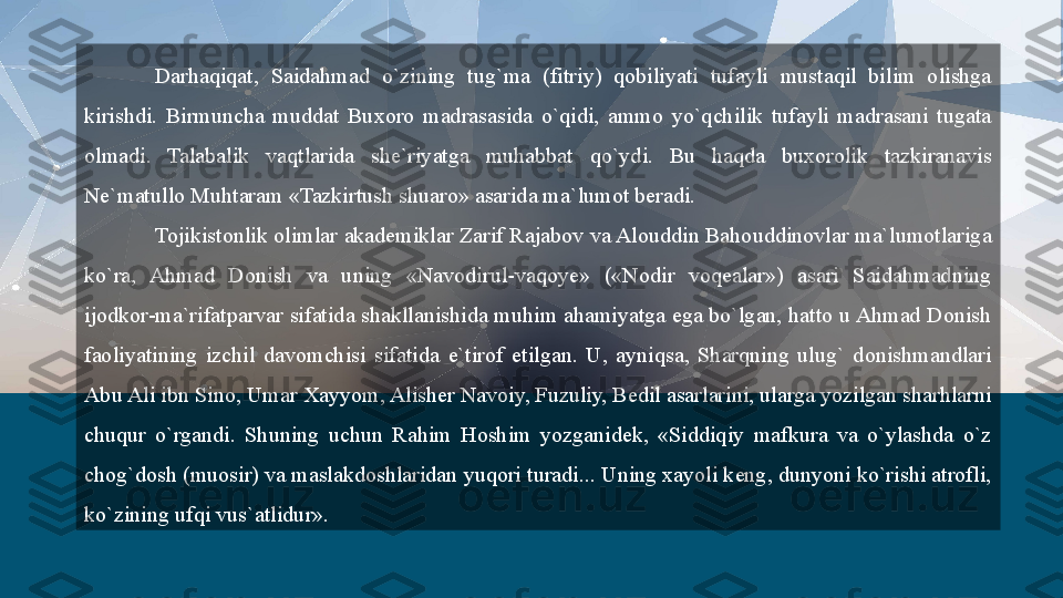 Darhaqiqat,  Saidahmad  o`zining  tug`ma  (fitriy)  qobiliyati  tufayli  mustaqil  bilim  olishga 
kirishdi.  Birmuncha  muddat  Buxoro  madrasasida  o`qidi,  ammo  yo`qchilik  tufayli  madrasani  tugata 
olmadi.  Talabalik  vaqtlarida  she`riyatga  muhabbat  qo`ydi.  Bu  haqda  buxorolik  tazkiranavis 
Ne`matullo Muhtaram «Tazkirtush shuaro» asarida ma`lumot beradi. 
Tojikistonlik olimlar akademiklar Zarif Rajabov va Alouddin Bahouddinovlar ma`lumotlariga 
ko`ra,  Ahmad  Donish  va  uning  «Navodirul-vaqoye»  («Nodir  voqealar»)  asari  Saidahmadning 
ijodkor-ma`rifatparvar sifatida shakllanishida muhim ahamiyatga ega bo`lgan, hatto u Ahmad Donish 
faoliyatining  izchil  davomchisi  sifatida  e`tirof  etilgan.  U,  ayniqsa,  Sharqning  ulug`  donishmandlari 
Abu Ali ibn Sino, Umar Xayyom, Alisher Navoiy, Fuzuliy, Bedil asarlarini, ularga yozilgan sharhlarni 
chuqur  o`rgandi.  Shuning  uchun  Rahim  Hoshim  yozganidek,  «Siddiqiy  mafkura  va  o`ylashda  o`z 
chog`dosh (muosir) va maslakdoshlaridan yuqori turadi... Uning xayoli keng, dunyoni ko`rishi atrofli, 
ko`zining ufqi vus`atlidur».  