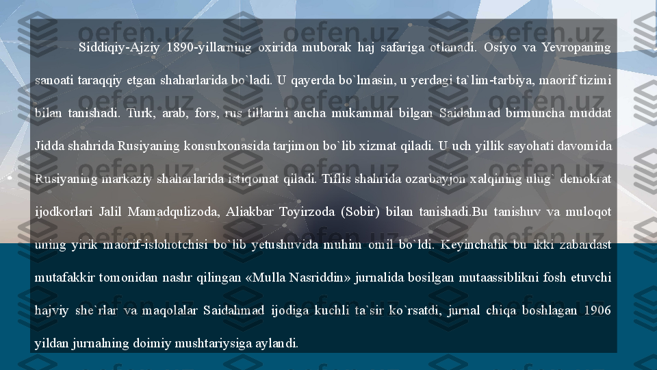 Siddiqiy-Ajziy  1890-yillarning  oxirida  muborak  haj  safariga  otlanadi.  Osiyo  va  Yevropaning 
sanoati taraqqiy etgan shaharlarida bo`ladi. U qayerda bo`lmasin, u yerdagi ta`lim-tarbiya, maorif tizimi 
bilan  tanishadi.  Turk,  arab,  fors,  rus  tillarini  ancha  mukammal  bilgan  Saidahmad  birmuncha  muddat 
Jidda shahrida Rusiyaning konsulxonasida tarjimon bo`lib xizmat qiladi. U uch yillik sayohati davomida 
Rusiyaning  markaziy  shaharlarida istiqomat  qiladi. Tiflis shahrida  ozarbayjon xalqining  ulug`  demokrat 
ijodkorlari  Jalil  Mamadqulizoda,  Aliakbar  Toyirzoda  (Sobir)  bilan  tanishadi.Bu  tanishuv  va  muloqot 
uning  yirik  maorif-islohotchisi  bo`lib  yetushuvida  muhim  omil  bo`ldi.  Keyinchalik  bu  ikki  zabardast 
mutafakkir  tomonidan  nashr  qilingan  «Mulla  Nasriddin»  jurnalida  bosilgan  mutaassiblikni  fosh  etuvchi 
hajviy  she`rlar  va  maqolalar  Saidahmad  ijodiga  kuchli  ta`sir  ko`rsatdi,  jurnal  chiqa  boshlagan  1906 
yildan jurnalning doimiy mushtariysiga aylandi.  