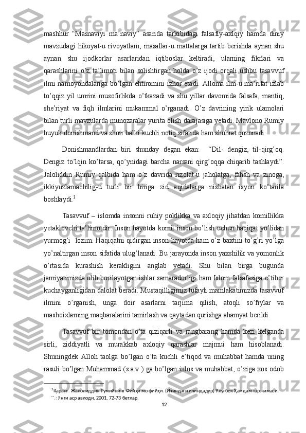 mashhur   “Masnaviyi   ma’naviy”   asarida   tarkibidagi   falsafiy-axlqiy   hamda   diniy
mavzudagi   hikoyat-u  rivoyatlarn, masallar-u  mattalarga tartib berishda  aynan  shu
aynan   shu   ijodkorlar   asarlaridan   iqtiboslar   keltiradi,   ularning   fikrlari   va
qarashlarini   o’z   ta’limoti   bilan   solishtirgan   holda   o’z   ijodi   orqali   ushbu   tasavvuf
ilmi namoyondalariga bo’lgan ehtiromini izhor etadi. Alloma ilm-u ma’rifat izlab
to’qqiz   yil   umrini   musofirlikda   o’tkazadi   va   shu   yillar   davomida   falsafa,   mantiq,
she’riyat   va   fiqh   ilmlarini   mukammal   o’rganadi.   O’z   davrining   yirik   ulamolari
bilan turli mavzularda munozaralar yurita olish darajasiga yetadi. Mavlono Rumiy
buyuk donishmand va shoir balki kuchli notiq sifatida ham shuhrat qozonadi. 
Donishmandlardan   biri   shunday   degan   ekan:     “Dil-   dengiz,   til-qirg’oq.
Dengiz   to’lqin   ko’tarsa,   qo’ynidagi   barcha   narsani   qirg’oqqa   chiqarib   tashlaydi”.
Jaloliddin   Rumiy   qalbida   ham   o’z   davrida   rizolat-u   jaholatga,   fahsh   va   zinoga,
ikkiyuzlamachilig-u   turli   bir   biriga   zid   aqidalarga   nisbatan   isyon   ko’tarila
boshlaydi. 2
 
Tasavvuf   –   islomda   insonni   ruhiy   poklikka   va   axloqiy   jihatdan   komillikka
yetaklovchi ta’limotdir. Inson hayotda komil inson bo’lish uchun haqiqat yo’lidan
yurmog’i   lozim. Haqiqatni qidirgan inson hayotda ham o’z baxtini to’g’ri yo’lga
yo’naltirgan inson sifatida ulug’lanadi. Bu jarayonda inson yaxshilik va yomonlik
o’rtasida   kurashish   kerakligini   anglab   yetadi.   Shu   bilan   birga   bugunda
jamiyatimizda olib borilayotgan ishlar samaradorligi ham Islom falsafasiga e’tibor
kuchayganligidan dalolat beradi. Mustaqilligimiz tufayli mamlakatimizda tasavvuf
ilmini   o’rganish,   unga   doir   asarlarni   tarjima   qilish,   atoqli   so’fiylar   va
mashoixlarning maqbaralarini tamirlash va qaytadan qurishga ahamyat berildi. 
Tasavvuf   bir   tomondan   o’ta   qiziqarli   va   rangbarang   hamda   kezi   kelganda
sirli,   ziddiyatli   va   murakkab   axloqiy   qarashlar   majmui   ham   hisoblanadi.
Shuningdek   Alloh   taolga   bo’lgan   o’ta   kuchli   e’tiqod   va   muhabbat   hamda   uning
rasuli bo’lgan Muhammad (s.a.v ) ga bo’lgan ixlos va muhabbat, o’ziga xos odob
2
Қаранг.   Жалолиддин   Румийнинг   Фийҳи   мо   фийҳи.   (Ичиндаги   ичиндадур)   Улуғбек   Ҳамдам   таржимаси.  
Т.:   Янги   аср   авлоди, 2001,   72-73   бетлар.
12 