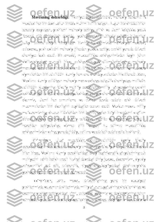 Mavzuning   dolzarbligi:   Insoniyat   paydo   bo‘libdiki,   ma'naviy   barkamollik
masalasi har bir davr uchun birdek muhim bo‘lib kelgan. Bugun biz shiddat bilan
taraqqiy   etayotgan,   yoshlarni   ma'naviy   tarbiya   qilish   va   ularni   kelajakka   yetuk
farzand   qilib   tarbiyalash   davrida     yashayapmiz.   Shubhasiz   axborot   buhronlari
tufayli   tobora   torayib   borayotgan   bizning   bu   asrimizda   ma'naviyat   masalasi,
qolaversa,   yosh   avlodni   ma'naviy   jihatdan   yuksak   tarbiya   topishi   yanada   dolzarb
ahamiyat   kasb   etadi.   Sir   emaski,   mustaqillikka   erishganimizdan   keyin   jahon
sivilizatsiyasiga   munosib   hissa   qo‘shgan   buyuk   allomalarimizning   ma'naviy
merosiga  katta e'tibor  berila boshlandi. O‘rta  asr  musulmon Sharqining muazzam
siymolaridan biri Jaloliddin Rumiy ham ana shunday zotlardan hisoblanadi. Zero,
Mavlono Rumiy qoldirgan ma'naviy meros asrlarga tatigulik ahamiyatga molikdir.
Jaloliddin   Rumiyning   falsafiy-ma'rifiy   qarashlarini   milliy     g‘oyamizning   asosini
tashkil qilgan komil insonni tarbiyalashdagi beqiyos ahamiyati sifatida e'tirof etar
ekanmiz,   ularni   har   tomonlama   va   tizimli   tarzda   tadqiq   etish   dolzarb
muammolardan   biri   ekanligini   quyidagilar   taqozo   etadi:   Mazkur   mavzu   milliy
mafkuramizning   chuqur   ildizlaridan   biri   bo‘lib,   asrlar   bo‘yi   insonlarni   sog‘lom
e'tiqod,   yuksak   ma'naviyat,   irfoniy   tafakkur,   ma'rifat   va   madaniyat   nuqtai   –
nazaridan   tarbiyalashga   xizmat   qilib   kelgan.   Bu   ta'limot   mustaqillikka
erishganimizdan so‘ng, yanada jiddiy, oqilona va adolatli tadqiq etila boshlandi. 
Birinchidan ,   ulug‘   mutafakkir,   shoir   Jaloliddin   Rumiy   falsafiy
qarashlaridagi inson kamoloti ma'naviy omillarining falsafiy mohiyatini tahlil etish
bilan   birga,   Mavlono   Rumiy   qarashlaridagi   diniy   bag‘rikenglik   g‘oyalarining   tub
mohiyatini ochib berish orqali hozirgi davrdagi  diniy jazava, ekstremizm, siyosiy
zo‘ravonlikni   rad   etib,   tolerantlik,   plyuralistik   kayfiyatdagi   tinch-osoyishta
yashashning tobora muhimligini ko‘rsatadi. 
Ikkinchidan ,   ushbu   mavzu   dolzarbligining   yana   bir   xususiyati
yoshlarimizda va zamondoshlarimizda milliy g‘urur tuyg‘usining shakllanishiga va
asarning   yoshlar   tarbiyasidagi   o’rni,   qolaversa   xalqimiz   va   davlatimizning   jahon
sahnasidan   yanada   munosib   joy   egallashiga,   oldimizga   qo‘yilgan   maqsadlarimiz
2 