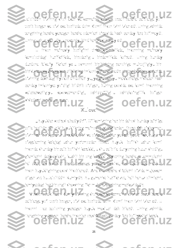 Jaloliddin   o’zining   shoh   asari   va   serma’no   so’zlari   orqali   barcha   qalblarga   yo’l
topib borgan va o’zi esa borliqda doim Komil inson izini izlar edi. Uning zehnida
tangrining barcha yaratgan barcha odamlari o’rtasida hech qanday farq bo’lmaydi.
Uning uchun yahudiy-u nasroniy, hind hammasi birday edi. 
U   inson   ma’naviy   borlig’ini   tinchlik-totuvlikda,   insonning   ma’naviy
kamolotidagi   hurfikrlikda,   birodarlig-u   birdamlikda   ko’radi.   Uning   bunday
durdona   falsafiy   fikrlari   ye-u   osmonni   bir-birining   panohiga   muhtojligiyu   bir-
birisiz tasavvur tassavur qilishning imkoni yo’qligichadir. Uning barcha asarlarida
o’zining davridagi riyokor dindorlari-yu, yolg’onchi-yu makkorlarga nisbatan hech
qanday   imkoniyat   yo’qligi   bildirib   o’tilgan,   buning   asosida   esa   komil   insonning
xalqparvarlig-yu   saxovatmandligi,   ochiqqo’lligi-u   ochiqko’ngillik   bo’lgan
xislatlarni tarannum etgan.
                                  Xulosa
,,Buyuklar xotirasi abadiydir’’. O’lkamizning har bir dahosi bunday ta’rifga
to’la haqlidir. Chunki buyuklikning ma’nosi quyidagilardan  iborat deb o’ylayman,
o’zini tanib o’zgani unutmaslik, o’zi va o’zgalar uchun yashab ijod qilish, bugunni
o’zgalarning   kelajagi   uchun   yoritmoqdan   iborat.   Buyuk     bo’lish   uchun   komil
insonda shunday bir qalb bo’lishi kerakki, u shu qalb ila dunyoning butun shodligu
g’amlarini   dark   aylashi,   kuchli   bir   ong   kerakki   hayotning   barcha   muammolarini
hal   qilib,   uni   ravon   til   orqali   ommaga   yetkazib   berolsa,   inson   qalbidagi   mahbub
inson buyukligining asosi hisoblanadi. Ana shu barcha sifatlarni o’zida mujassam
qilgan zot bu Jaloliddin Rumiydir. Bu gumanist  hurfikr  zot, hali hanuz olimlarni,
jamiyatdagi har bir ongli shaxsning fikr-mulohazalarining markazidadir. 
    Movlono Jaloliddin Rumiy o’zining shohasari va serma’no so’zlari orqali barcha
qalblarga yo’l topib brogan, o’zi esa borliqda doim Komil inson izini izlar edi. U
insonni   Haq   taoloning   yaratgan   buyuk   maxluqi   deb   bilardi.   Uning   zehnida
Tangrining yaratgan  barcha insonlar orasida hech qanday farq bo’lmasligi kerak.
25 