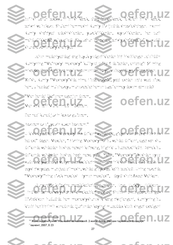 bo’lish   uchun   tasavvufni   bilish   kerak,   dinni   bilish   kerak,   falsafani   bilish   kerak,
tarixni va hokazo. Shularni hammasini Rumiy o’z ijodida sintezlashtirgan. Insonni
Rumiy   she’riyati   adashishlardan,   yuzakiliklardan,   sayozliklardan,   har   turli
mahdudliklardan xalos qiladi. Shu uchun bu qancha tarixiy she’riyat bo’lsa, xuddi
shuncha zamonaviy she’riyat.”
Jahon madaniyatidagi eng buyuk yodgorliklardan biri hisoblangan Jaloliddin
Rumiyning  “Ma’naviyi  masnaviy”  kulliyoti   to’liq  6  daftardan,  aniqrog’i   54  ming
misradan iborat bo’lib, u mavlono tomonidan 10 yil mobaynida yozib tugatilgan.
Xo’sh,   Rumiy   “Masnaviy”sida   nima   ifodalanganki,   yetti   asrdan   ortiq   vaqt   o’tsa
ham, u haqdagi mulohazayu munozaralar hamon tugallanmay davom etmoqda?
“Man bandai Qur’onam agar jon doram,
Man xoki rahi Muhammadi muxtoram.
Gar naql kunad juz in kas az guftoram,
Bezoram az o’, va zin suxan bezoram.” 11
U kishi aytadilarki: “Masnaviyi mo do’koni vahdat ast, g’ayri vohid har chi bini on
bat ast”  degan. Masalan,  “Bizning Masnaviymiz  bu vahdat do’koni, agar  sen shu
do’konda vahdatdan boshqa narsani ko’rsang, bilginki u butparastlikdir. Demak bu
do’konda   vahdatdan   boshqa   hech   narsa   yo’q.   Ya’ni,   “Masnaviyi”   boshdan-oyoq
xudoning yagonaligi va iymon masalalarini atroflicha inkishof etadi, kashf etadi. U
qaysi rivoyatga murojaat qilmasin, vahdat g’oyasiga kelib taqaladi. Uning nazarida
“Masnaviyi”ning o’zak masalasi – iymon masalasi”, - deydi shoir Asqar Mahkam.
Dunyoning   ko’pgina   mamlakatlarida,   jumladan,   Eron,   Turkiya,   Pokistonu
Hindistonda   masnaviyshunoslik   maktablari   mavjud.   Sho'ro   inqilobigacha   bo’lgan
O’zbekiston   hududida   ham   masnaviyshunoslik   keng   rivojlangani,   Rumiyning   bu
kitobi har bir ilmli xonadonda Qur’ondan keyingi muqaddas kitob singari asralgani
11
  Жалолиддин Румий. Маънавий ва маснавий. 2-жилд. Асқар Маҳкам таржимаси ва шарҳи. 
Тошкент,   2007,   B   23
27 