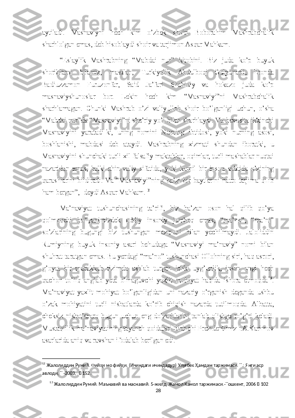 aytiladi.   Masnaviyni   hech   kim   o’zbek   shoiri   Boborahim   Mashrabchalik
sharhlolgan emas, deb hisoblaydi shoir va tarjimon Asqar Mahkam.
“Eslaylik   Mashrabning   “Mabdai   nur”   kitobini.   Biz   juda   ko’p   buyuk
shorihlarni   bilamiz,   masalan,   Turkiyalik   Abdulboqi   Gulpunarli,   Eronda
Badiuzzamon   Furuzonfar,   Said   Ja’fari   Shahidiy   va   hokazo   juda   ko’p
masnaviyshunoslar   bor.   Lekin   hech   kim   “Masnaviyi”ni   Mashrabchalik
sharhlamagan.   Chunki   Mashrab   o’zi   valiyulloh   shoir   bo’lganligi   uchun,   o’sha
“Mabdai nur”da “Masnaviyi”ni she’riy yo’l bilan sharhlaydi. Va bevosita ikkinchi
Masnaviyini   yaratadi-ki,   uning   nomini   Nurning   ibtidosi,   yoki   nurning   asosi,
boshlanishi,   mabdasi   deb   ataydi.   Mashrabning   xizmati   shundan   iboratki,   u
Masnaviyini shunchaki turli xil falsafiy maktablar, oqimlar, turli mashablar nuqtai
nazaridan   emas,   balki   chin   valiy   sifatida,   yoki   komil   bir   inson   sifatida   o’zining
qarashlarini   bildiradi.   Va   “Masnaviyi”ning   ba’zi   bir   baytlarini   hatto   tarjima   qilib
ham bergan”, -deydi Asqar Mahkam. 12
Ma’naviyat   tushunchasining   ta’rifi,   biz   ba’zan   oson   hal   qilib   qo’ya
qolmoqchi   bo’lganimizdek   oddiy   insoniy   jumboq   emas,   “ma’no”,   “ma’ni”
so’zlarining   bugungi   biz   tushungan   mazmuni   bilan   yechilmaydi.   Jaloliddin
Rumiyning   buyuk   insoniy   asari   behudaga   “Masnaviyi   ma’naviy”   nomi   bilan
shuhrat taratgan emas. Bu yerdagi “ma’no” tushunchasi Ollohning siri, haq asrori,
g’oyat   bir   murakkab   tizimda   ushlab   turgan   ichki   uyg’unlik,   inson   ongi   hech
qachon   to’liq   anglab   yeta   olmaguvchi   yaxlit   mohiyat   haqida   ishora   etmoqda 13
.
Ma’naviyat   yaxlit   mohiyat   bo’lganligidan   uni   nazariy   o’rganish   deganda   ushbu
o’zak   mohiyatini   turli   nisbatlarda   ko’rib   chiqish   nazarda   tutilmoqda.   Albatta,
cheksiz   nisbatlararo   bugun   uchun   eng   dolzarblarini   tanlab   olishga   to’g’ri   keladi.
Mustaqillik ma’naviyatining tayanch qoidalari Birinchi Prezidentimiz I.A.Karimov
asarlarida aniq va ravshan ifodalab berilgan edi.
12
  Жалолиддин   Румий.   Фийҳи   мо   фийҳи.   (Ичиндаги   ичиндадур)   Улуғбек   Ҳамдам   таржимаси.   Т.:   Янги   аср  
авлоди,   Т   -2003,   B   152.
13
  Жалолиддин   Румий.   Маънавий   ва   маснавий.   5-жилд.   Жамол   Камол   таржимаси.-Тошкент,   2006 B   102
28 