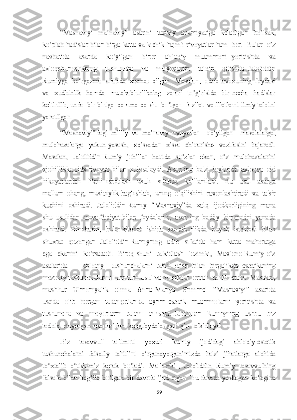 “Masnaviyi   ma’naviy”   asarini   tarixiy   ahamiyatiga   keladigan   bo’lsak,
ko‘plab hadislar bilan birga katta va kichik hajmli rivoyatlar ham  bor.  Bular  o’z
navbatida     asarda     ko‘yilgan     biror     ahloqiy     muammoni   yoritishda     va
axloqshunoslikning     tushuncha     va     me'yorlarini     talqin     qilishda   Jaloliddin
Rumiyga  ko‘rgazma  sifatida  xizmat  qilgan.  Masalan,  odob tavozuning  foydasi
va     xudbinlik     hamda     mutakabbirlikning     zarari     to’g‘risida     bir   necha     hadislar
keltirilib, unda  bir-biriga  qarama-qarshi  bo‘lgan  fazilat  va illatlarni ilmiy talqini
yaratilgan.
“Masnaviyi”dagi   milliy   va   ma’naviy   rivoyatlar     qo‘yilgan     masalalarga,
mulohazalarga    yakun   yasash,     «qissadan     xissa     chiqarish»     vazifasini     bajaradi.
Masalan,     Jaloliddin   Rumiy     johillar     haqida    so‘zlar     ekan,     o‘z    mulohazalarini
«johillikka oid» rivoyati bilan  xulosalaydi.  Asarning  ba'zi  joylarida  axloqqa  oid
hikoyatlardan     fikrni   isbotlash     usuli     sifatida     ko‘llaniladi.     Bu     usul     asarga
ma'lum  ohang,  musiqiylik bag‘ishlab,  uning  o‘qilishini  ravonlashtiradi  va  ta'sir
kuchini     oshiradi.    Jaloliddin  Rumiy    “Masnaviy”da     xalq    ijodkorligining    mana
shu  usulidan  muvaffaqiyat bilan  foydalanib,  asarning  badiiy  kimmatini  yanada
oshiradi.   Binobarin,   bular kitobat   ishida   san'atkorlikda   buyuk   iste'dodi   bilan
shuxrat     qozongan     Jaloliddin   Rumiyning     adib     sifatida     ham     katta     mahoratga
ega     ekanini     ko‘rsatadi.     Biroq   shuni     ta'kidlash     lozimki,     Mavlono   Rumiy   o‘z
asalarida         ahloqiy     tushunchalarni   tahlil   etish   bilan   birgalikda   estetikaning
mezoniy tushunchalarini ham turli usul va  vositalar  orqali  tahlil  etadi.  Masalan,
mashhur     Olmoniyalik     olima     Anna   Mariya     Shimmel     “Masnaviyi”     asarida
ustida     olib     borgan     tadqiqotlarida     ayrim   estetik     muammolarni     yoritishda     va
tushuncha     va     me'yorlarni     talqin     qilishda   Jaloliddin     Rumiyning     ushbu     biz
tadqiq  etayotgan  asarlaridan  kengfoydalanganligini ta'kidlaydi.
Biz     tasavvuf     ta'limoti     yoxud     Rumiy     ijodidagi     ahloqiy-estetik
tushunchalarni     falsafiy    tahlilini     o‘rganayotganimizda     ba'zi     jihatlarga     alohida
to‘xtalib   o‘tishimiz   kerak   bo‘ladi.   Ma'lumki ,   Jaloliddin   Rumiy   tasavvufning
falsafa bilan bog‘liq bo‘lgan bir  davrda ijod etgan. Bu davrda yashagan ko‘pgina
29 