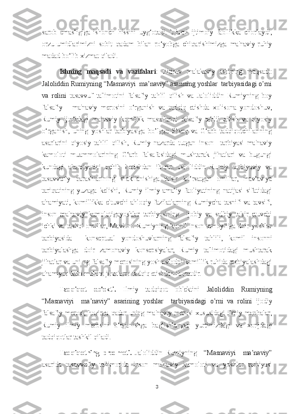 sarob   emasligiga   ishonch   hissini   uyg‘otadi.   Ularni   ijtimoiy   faollikka   chorlaydi,
orzu-umidlarimizni   sobit   qadam   bilan   ro‘yobga   chiqarishimizga   ma'naviy-ruhiy
madad bo‘lib xizmat qiladi.
Ishning   maqsadi   va   vazifalari :   Bitiruv   malakaviy   ishining   maqsadi:
Jaloliddin Rumiyning “Masnaviyi  ma’naviy” asarining yoshlar  tarbiyasidagi o’rni
va   rolini   tasavvuf   ta'limotini   falsafiy   tahlil   qilish   va   Jaloliddin   Rumiyning   boy
falsafiy   -   ma'naviy   merosini   o‘rganish   va   tadqiq   etishda   xolisona   yondoshuv,
Rumiy   ijodidagi   ma'naviy   komillik   masallarini   falsafiy   tahlil   qilish   va   qiyosiy
o‘rganish,   uning   yoshlar   tarbiyasiga   bo’lgan   Sharq   va   G‘arb   tadqiqotchilarining
asarlarini   qiyosiy   tahlil   qilish,   Rumiy   nazarda   tutgan   inson     tarbiyasi   ma'naviy
kamoloti   muammolarining   G‘arb   falsafasidagi   mushtarak   jihatlari   va   bugungi
kundagi   ahamiyatini   ochib   berishdan   iborat.   Jaloliddin   Rumiy   tarbiyaviy   va
tasavvufiy   qarashlarining   shakllanishiga   ta'sir   ko‘rsatgan   omillar,   mavlaviya
tariqatining   yuzaga   kelishi,   Rumiy   ilmiy-amaliy   faoliyatining   natijasi   sifatidagi
ahamiyati,   komillikka   eltuvchi   ahloqiy   fazilatlarning   Rumiycha   tasnifi   va   tavsifi,
inson   ma'naviy   kamolotigayoshlar   tarbiyasining     ijobiy   va   salbiy   ta'sir   etuvchi
ichki va tashqi  omillar, Mavlono Rumiyning komil  inson tamoyiliga doir yoshlar
tarbiyasida     konseptual   yondoshuvlarning   falsafiy   tahlili,   komil   insonni
tarbiyalashga   doir   zamonaviy   konsepsiyalar,   Rumiy   ta'limotidagi   mushtarak
jihatlar va uni ng falsafiy merosining yosh avlodni komillik ruhida tarbiyalashdagi
ahamiyati kabi muhim jihatlarni tadqiq etishdan iboratdir.
Tadqiqot   ob'ekti.   Ilmiy   tadqiqot   ob'ektini   Jaloliddin   Rumiyning
“Masnaviyi     ma’naviy”   asarining   yoshlar     tarbiyasidagi   o’rni   va   rolini   ijodiy
falsafiy   merosi,   hozirga   qadar  uning  ma'naviy   merosi   xususidagi   ilmiy  manbalar,
Rumiy   ilmiy   merosini   o‘rganishga   bag‘ishlangan   yurtimizdagi   va   xorijdagi
tadqiqotlar tashkil qiladi. 
Tadqiqotning   predmeti.   Jaloliddin   Rumiyning     “Masnaviyi     ma’naviy”
asarida   tasavvufiy   ta'limotida   inson   ma'naviy   kamoloti   va   yoshlar   tarbiyasi
3 