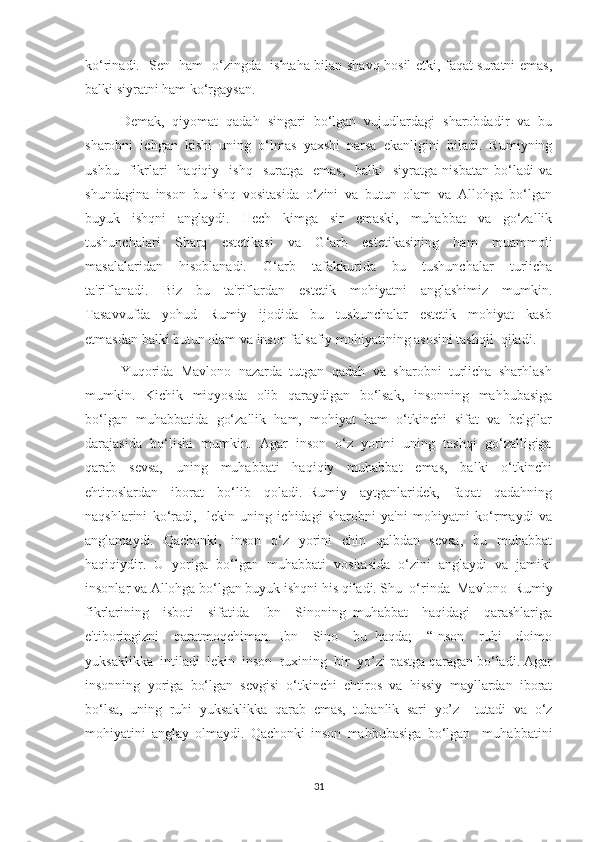 ko‘rinadi.   Sen   ham   o‘zingda   ishtaha bilan shavq hosil etki, faqat suratni emas,
balki siyratni ham ko‘rgaysan. 
Demak,   qiyomat   qadah   singari   bo‘lgan   vujudlardagi   sharobdadir   va   bu
sharobni   ichgan   kishi   uning   o‘lmas   yaxshi   narsa   ekanligini   biladi.   Rumiyning
ushbu    fikrlari     haqiqiy    ishq    suratga     emas,    balki    siyratga   nisbatan  bo‘ladi   va
shundagina   inson   bu   ishq   vositasida   o‘zini   va   butun   olam   va   Allohga   bo‘lgan
buyuk   ishqni   anglaydi.   Hech   kimga   sir   emaski,   muhabbat   va   go‘zallik
tushunchalari   Sharq   estetikasi   va   G‘arb   estetikasining   ham   muammoli
masalalaridan     hisoblanadi.     G‘arb     tafakkurida     bu     tushunchalar     turlicha
ta'riflanadi.     Biz     bu     ta'riflardan     estetik     mohiyatni     anglashimiz     mumkin.
Tasavvufda     yohud     Rumiy     ijodida     bu     tushunchalar     estetik     mohiyat     kasb
etmasdan balki butun olam va inson falsafiy mohiyatining asosini tashqil  qiladi.
Yuqorida  Mavlono  nazarda  tutgan  qadah  va  sharobni  turlicha  sharhlash
mumkin.   Kichik   miqyosda    olib   qaraydigan   bo‘lsak,    insonning   mahbubasiga
bo‘lgan  muhabbatida  go‘zallik  ham,  mohiyat  ham  o‘tkinchi  sifat  va  belgilar
darajasida  bo‘lishi  mumkin.  Agar  inson  o‘z  yorini  uning  tashqi  go‘zalligiga
qarab     sevsa,     uning     muhabbati     haqiqiy     muhabbat     emas,     balki     o‘tkinchi
ehtiroslardan     iborat     bo‘lib     qoladi.   Rumiy     aytganlaridek,     faqat     qadahning
naqshlarini   ko‘radi,     lekin   uning   ichidagi   sharobni   ya'ni   mohiyatni   ko‘rmaydi   va
anglamaydi.   Qachonki,   inson   o‘z   yorini   chin   qalbdan   sevsa,    bu   muhabbat
haqiqiydir.  U  yoriga  bo‘lgan  muhabbati  vositasida  o‘zini  anglaydi  va  jamiki
insonlar va Allohga bo‘lgan buyuk ishqni his qiladi. Shu  o‘rinda  Mavlono  Rumiy
fikrlarining     isboti     sifatida     Ibn     Sinoning   muhabbat     haqidagi     qarashlariga
e'tiboringizni     qaratmoqchiman.   Ibn     Sino     bu   haqda;     “Inson     ruhi     doimo
yuksaklikka  intiladi  lekin  inson  ruxining  bir  yo’zi pastga qaragan bo‘ladi. Agar
insonning   yoriga   bo‘lgan   sevgisi   o‘tkinchi   ehtiros   va   hissiy   mayllardan   iborat
bo‘lsa,   uning   ruhi   yuksaklikka   qarab   emas,   tubanlik   sari   yo’z     tutadi   va   o‘z
mohiyatini   anglay   olmaydi.   Qachonki   inson   mahbubasiga   bo‘lgan     muhabbatini
31 