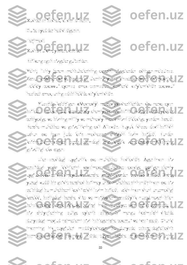 Xushtar on boshad, ki sirri dilbaron,
Gufta oyad dar hadisi digaron.
Tarjimasi:
Xushdir ulkim, yorlar asroridan
Bo‘lsang ogoh o‘zgalar guftoridan.
Ya'ni;  Ilohiy   haram  mahbubalarining  asrorini   o‘zgalardan   eshitgan ma'qulroq.
Zero,  nomahramlar  va  begonalar  ularning  yorliq  sinoatidan  voqif bo‘lmasinlar.
Hakikiy   tasavvuf   aytmoq   emas   topmoqdir.   Kimlarki   so‘ylamishdir   tasavvuf
haqiqati emas, uning odobi hakida so‘ylamishdir.
Yuqorida  keltirilgan  «Masnaviyi  ma'naviy»  sharhlaridan  shu  narsa  ayon
bo‘ladi.    Bu   asar  juda  katta  tarixiy  ahamiyatga  ega   bo’lib    hozirgi   kunda  yoshlar
tarbiyasiga   va   bizning   milliy   va   ma’naviy   merosimizni   tiklashga   yordam   beradi.
Barcha  muhabbat  va  go‘zallikning  asli  Alloxdir.  Buyuk  ishqqa  doxil bo‘lishi
uchun     esa     inson     juda     ko‘p     mashaqqat     chekishi     lozim     bo‘ladi.     Bundan
ko‘rinadiki     insondan     tortib     olamdagi     eng     kichik     zarralargacha     Allohning
go‘zalligi  aks  etgan.  
Ular     orasidagi     uyg‘unlik     esa     muhabbat     hosilasidir.     Agar   inson     o‘z
atrofidagi     yaqin     kishilarini     sevolmasa,     muhabbat     asosiga     qurilgan   olamiy
uyg‘unlikka   qo‘shilolmaydi   va   barcha   go‘zalliklardan   mosuvo   bo‘ladi. Uning
yuragi  xuddi  bir go‘sht  parchasi  bo‘lmay unda muhabbat  pinhondir inson esa o‘z
qalbidagi bu muhabbatni kashf etishi lozim bo‘ladi. Lekin inson shuni unutmasligi
kerakki,  borliqdagi  barcha  sifat  va  mo‘jizalarni  moddiylik  nuqtai nazari  bilan
baholamasligi  kerak.  Afsuski  hozirgi  inson  moddiyat  asiri  bo‘lib qolmoqda. U
o‘z     ehtiyojlarining     quliga     aylanib     qolgan.   U     mangu     iste'molchi   sifatida
dunyodagi   mavjud   ne'matlarni   o‘zi   hohlaganicha   tasarruf   va   isrof   etadi.   Chunki
insonning     his     tuyg‘ulari     moddiylashagan     bu     dunyoda     tobora   dag‘allashib
bormoqda.   Bugungi     insoniyat     oldida     turgan     barcha     muammolarni   biz   uning
33 