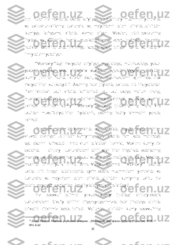 bor.  Bular  o’z  navbatida  asarda  ko‘yilgan  biror  ahloqiy  muammoni yoritishda
va     axloqshunoslikning     tushuncha     va     me'yorlarini     talqin     qilishda   Jaloliddin
Rumiyga     ko‘rgazma     sifatida     xizmat     qilgan.     Masalan,     odob   tavozuniing
foydasi     va     xudbinlik     hamda     mutakabbirlikning     zarari     tog‘risida     bir   necha
hadislar    keltirilib,   unda   bir-biriga   karama-karshi    bo‘lgan   fazilat    va illatlarni
ilmiy talqini yaratilgan.
“Masnaviyi”dagi  rivoyatlar  qo‘yilgan  masalalarga,  mulohazalarga  yakun
yasash,     «qissadan     xissa     chiqarish»     vazifasini     bajaradi.     Masalan,     Jaloliddin
Rumiy     johillar     haqida     so‘zlar     ekan,     o‘z     mulohazalarini     «johillikka   oid»
rivoyati bilan  xulosalaydi 16
.  Asarning  ba'zi  joylarida  axloqqa  oid  hikoyatlardan
fikrni   isbotlash     usuli     sifatida     ko‘llaniladi.     Bu     usul     asarga     ma'lum     ohang,
musiqiylik   bag‘ishlab,     uning     o‘qilishini     ravonlashtiradi     va     ta'sir     kuchini
oshiradi.     Jaloliddin   Rumiy     “Masnaviyi”da     xalq     ijodkorligining     mana     shu
usulidan     muvaffaqiyat   bilan     foydalanib,     asarning     badiiy     kimmatini     yanada
oshiradi. 
  Binobarin,     bular   kitobat     ishida     san'atkorlikda     buyuk     iste'dodi     bilan
shuxrat     qozongan     Jaloliddin   Rumiyning     adib     sifatida     ham     katta     mahoratga
ega     ekanini     ko‘rsatadi.     Biroq   shuni     ta'kidlash     lozimki,     Mavlono   Rumiy   o‘z
asalarida         ahloqiy     tushunchalarni   tahlil   etish   bilan   birgalikda   estetikaning
mezoniy tushunchalarini ham turli usul va  vositalar  orqali  tahlil  etadi.  Masalan,
mashhur     Olmoniyalik     olima     Anna   Mariya     Shimmel     “Masnaviyi”     asarida
ustida     olib     borgan     tadqiqotlarida     ayrim   estetik     muammolarni     yoritishda     va
tushuncha     va     me'yorlarni     talqin     qilishda   Jaloliddin     Rumiyning     ushbu     biz
tadqiq  etayotgan  asarlaridan  kengfoydalanganligini ta'kidlaydi. 
Biz     tasavvuf     ta'limoti     yoxud     Rumiy     ijodidagi     ahloqiy-estetik
tushunchalarni     falsafiy    tahlilini     o‘rganayotganimizda     ba'zi     jihatlarga     alohida
to‘xtalib   o‘tishimiz   kerak   bo‘ladi.   Ma'lumki,   Jaloliddin   Rumiy   tasavvufning
16
  Асқар   Маҳкам.   Мавлоно учун   мени   кечиринг...   [Маҳжурий:   бир   кўнгил   суҳбати]   //Гулистон.-1998.- 
№5.-Б.62
35 