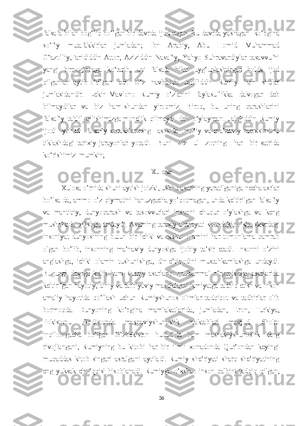 falsafa bilan bog‘liq bo‘lgan bir davrda ijod etgan. Bu davrda yashagan   ko‘pgina
so‘fiy   mutafakkirlar   jumladan;   Ibn   Arabiy,   Abu   Homid   Muhammad
G‘azolliy,Farididdin   Attor,   Aziziddin   Nasafiy,   Yahyo   Suhravardiylar   tasavvufni
yangi   birpog‘onaga   ko‘tarib,   uni   falsafa   bilan   uyg‘unlashtirgan   holda   ijod
qilganlari   aytib   o‘tilgan     edi.     O‘z     navbatida     Jaloliddin     Rumiy     ham     shular
jumlasidandir.     Lekin   Mavlono     Rumiy     o‘zlarini     faylasuflikka     da'vogar     deb
bilmaydilar     va     biz     ham   shundan     yiroqmiz.     Biroq,     bu     uning     qarashlarini
falsafiy  tahlil  qilishimizga monelik  qilmaydi  deb  o‘ylayman.  Jaloliddin  Rumiy
ijodi     yohud     falsafiy   qarashlarining     asosida     milliy   va   ma’naviy   merosimizni
tiklashdagi   tarixiy   jarayonlar   yotadi.     Buni     biz     ul     zotning     har     bir   satrida
ko‘rishimiz  mumkin; 
                                                    Xulosa
Xulosa o’rnida shuni aytish joizki, ushbu asarning yaratilganiga necha asrlar
bo’lsa-da, ammo o’z qiymatini hanuzgacha yo’qotmagan, unda keltirilgan falsafiy
va   mantiqiy,   dunyoqarash   va   tasovvurlari   insonni   chuqur   o’ylashga   va   keng
mushohada qilishga undaydi. Asarning tarixiy ahamyati  shundaki, o’sha davrdagi
insoniyat   dunyosining   butun   bir   ichki   va   tashqi   olamini   har   tomonlama   qamrab
olgan   bo’lib,   insonning   ma’naviy   dunyosiga   ijobiy   ta’sir   etadi.   Insonni   o’zini
anglashga,   ichki   olamin   tushunishga,   din-e’tiqodini   mustahkamlashga   undaydi.
Bugungi   davrga   kelib   ham   Rumiy   asarlarini   mukammal   o’rganishga,   asarlarida
keltirilgan hayotiy, diniy va tarbiyaviy masalalarni jamiyatga tadbiq etish va inson
amaliy   hayotida   qo’llash   uchun   Rumiyshunos   olimlar   tadqiqot   va   tadbirlar   olib
bormoqda.   Dunyoning   ko’pgina   mamlakatlarida,   jumladan,   Eron,   Turkiya,
Pokistonu   Hindistonda   masnaviyshunoslik   maktablari   mavjud.   Sho'ro
inqilobigacha   bo’lgan   O’zbekiston   hududida   ham   masnaviyshunoslik   keng
rivojlangani,   Rumiyning   bu   kitobi   har   bir   ilmli   xonadonda   Qur’ondan   keyingi
muqaddas   kitob   singari   asralgani   aytiladi.   Rumiy   she’riyati   sharq   she’riyatining
eng   yuksak   cho’qqisi   hisoblanadi.   Rumiyga   o’xshab   inson   qalbini   tadqiq   qilgan,
36 